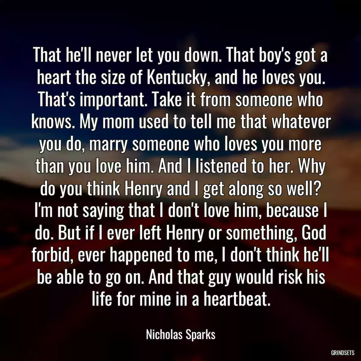 That he\'ll never let you down. That boy\'s got a heart the size of Kentucky, and he loves you. That\'s important. Take it from someone who knows. My mom used to tell me that whatever you do, marry someone who loves you more than you love him. And I listened to her. Why do you think Henry and I get along so well? I\'m not saying that I don\'t love him, because I do. But if I ever left Henry or something, God forbid, ever happened to me, I don\'t think he\'ll be able to go on. And that guy would risk his life for mine in a heartbeat.