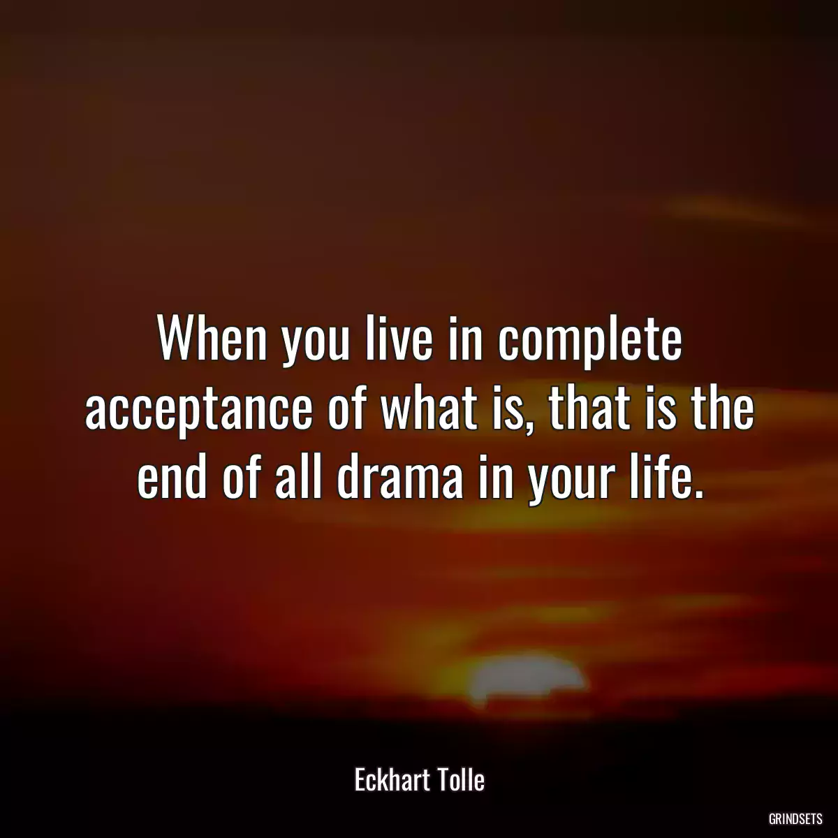 When you live in complete acceptance of what is, that is the end of all drama in your life.