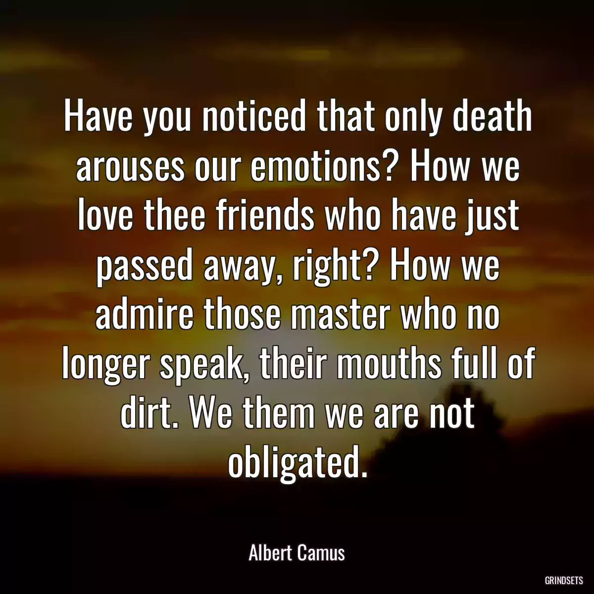 Have you noticed that only death arouses our emotions? How we love thee friends who have just passed away, right? How we admire those master who no longer speak, their mouths full of dirt. We them we are not obligated.