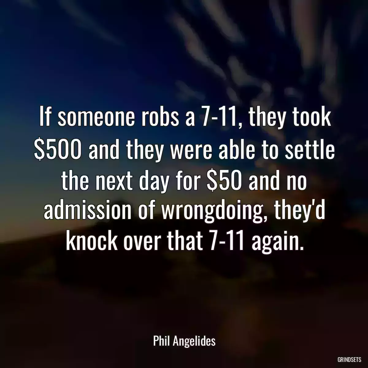 If someone robs a 7-11, they took $500 and they were able to settle the next day for $50 and no admission of wrongdoing, they\'d knock over that 7-11 again.