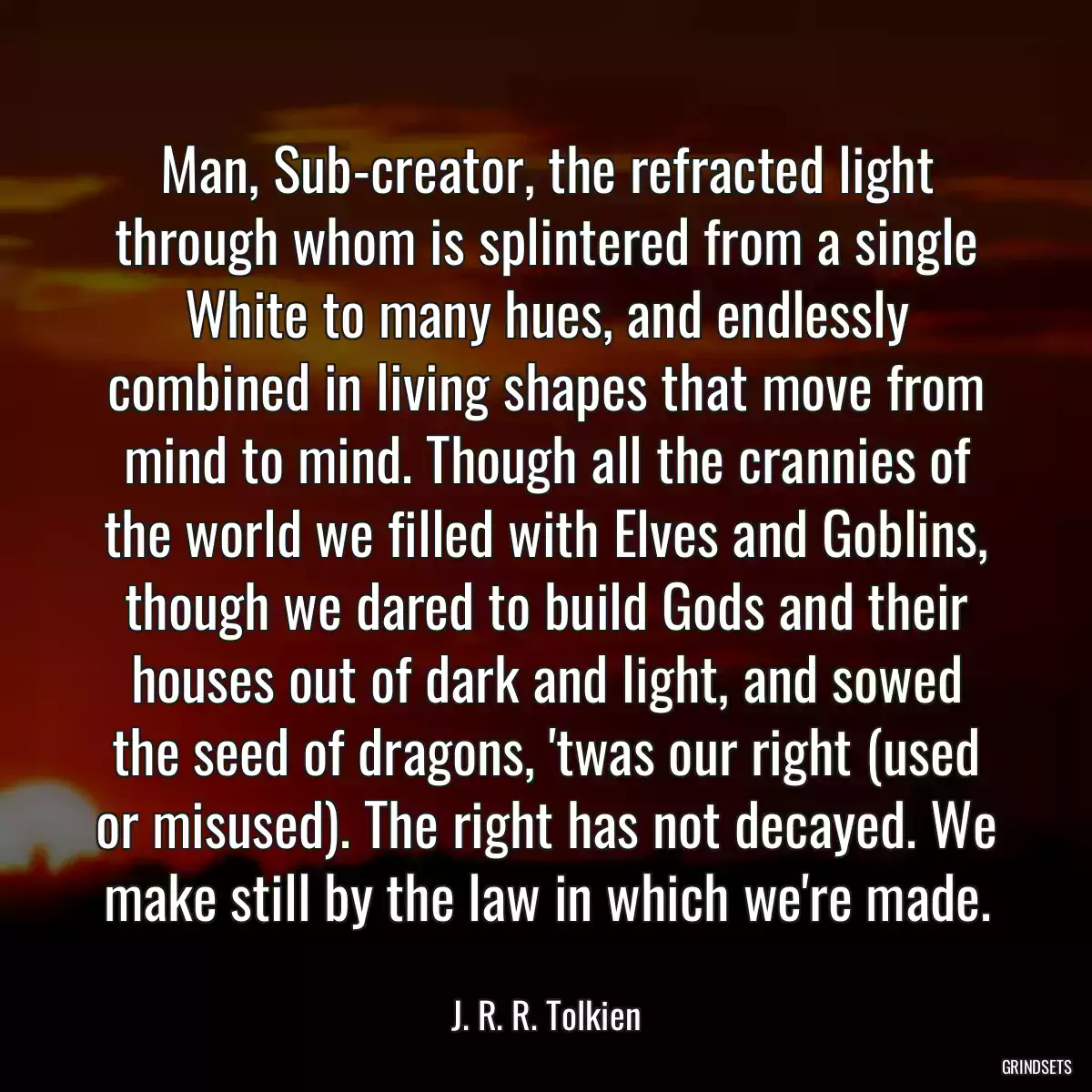 Man, Sub-creator, the refracted light through whom is splintered from a single White to many hues, and endlessly combined in living shapes that move from mind to mind. Though all the crannies of the world we filled with Elves and Goblins, though we dared to build Gods and their houses out of dark and light, and sowed the seed of dragons, \'twas our right (used or misused). The right has not decayed. We make still by the law in which we\'re made.