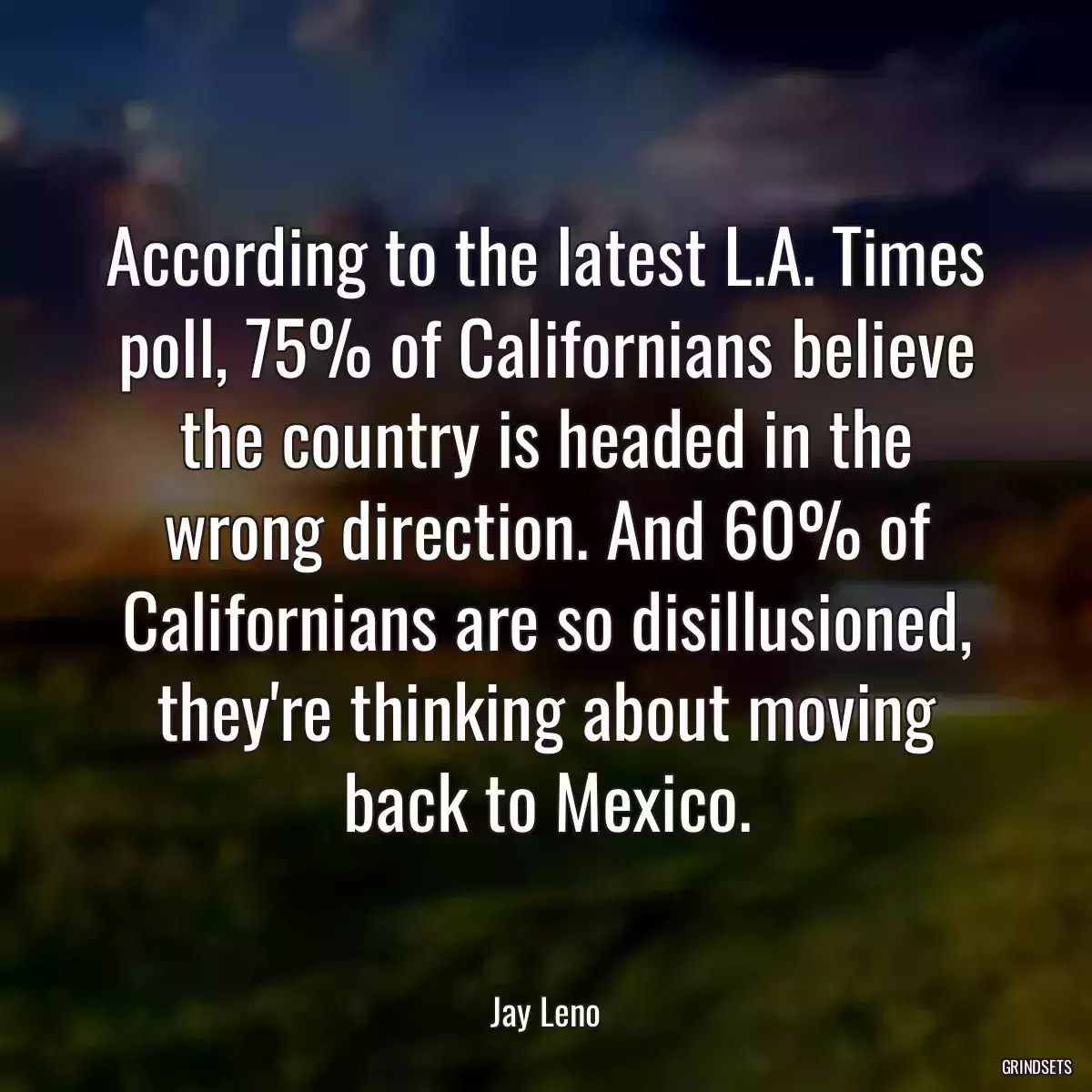 According to the latest L.A. Times poll, 75% of Californians believe the country is headed in the wrong direction. And 60% of Californians are so disillusioned, they\'re thinking about moving back to Mexico.