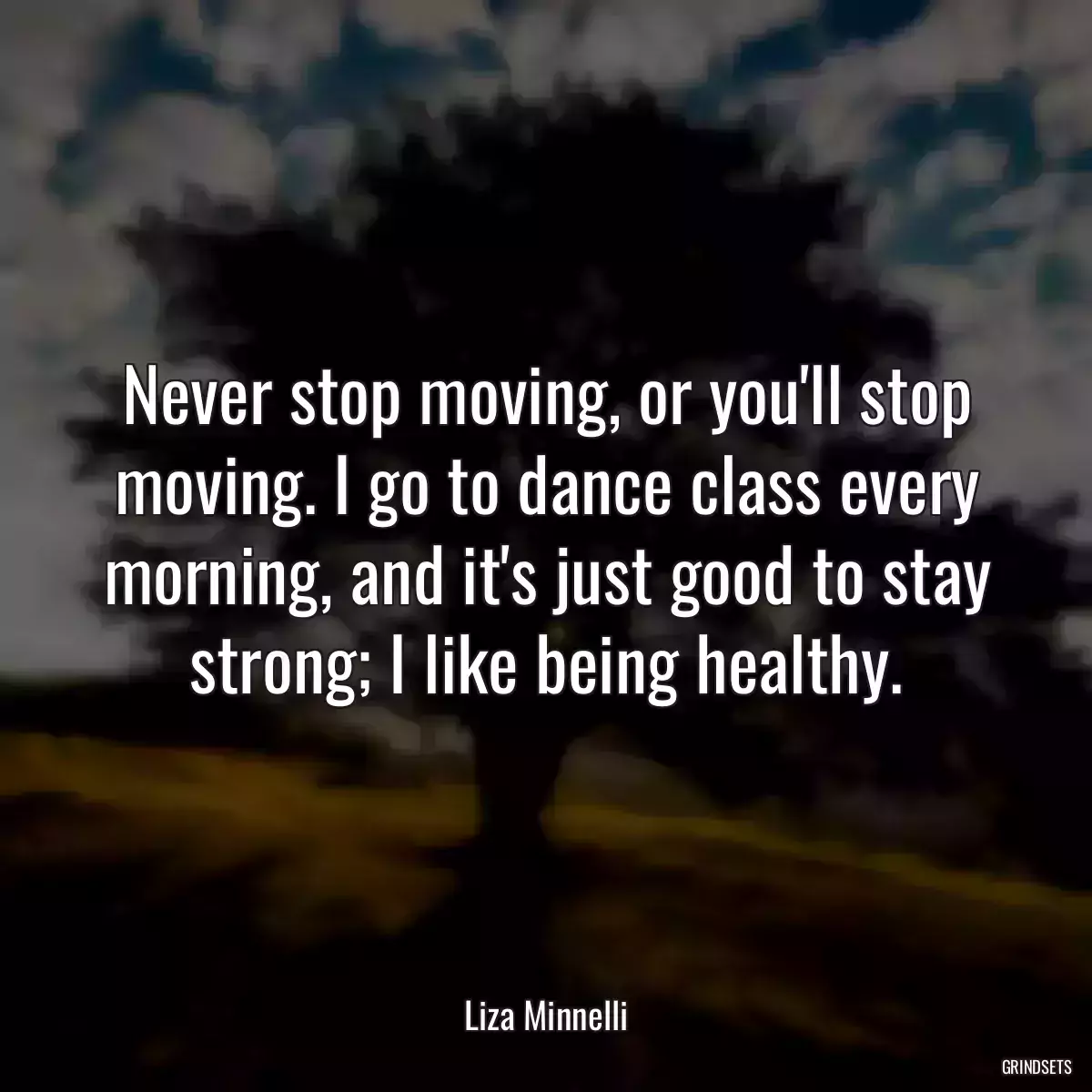 Never stop moving, or you\'ll stop moving. I go to dance class every morning, and it\'s just good to stay strong; I like being healthy.