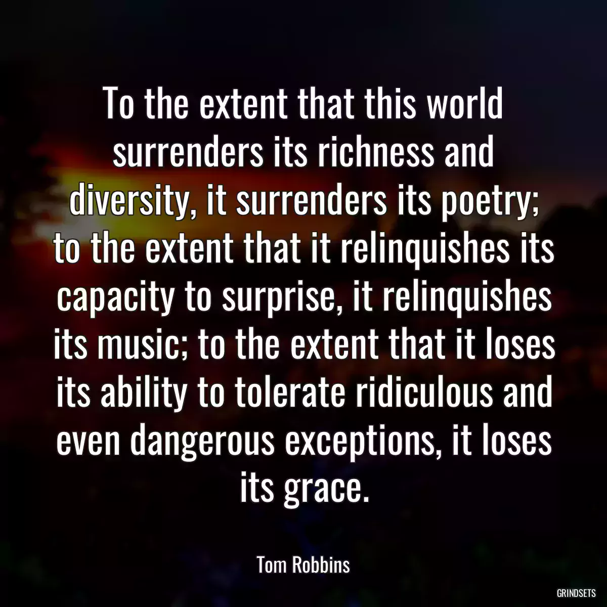To the extent that this world surrenders its richness and diversity, it surrenders its poetry; to the extent that it relinquishes its capacity to surprise, it relinquishes its music; to the extent that it loses its ability to tolerate ridiculous and even dangerous exceptions, it loses its grace.