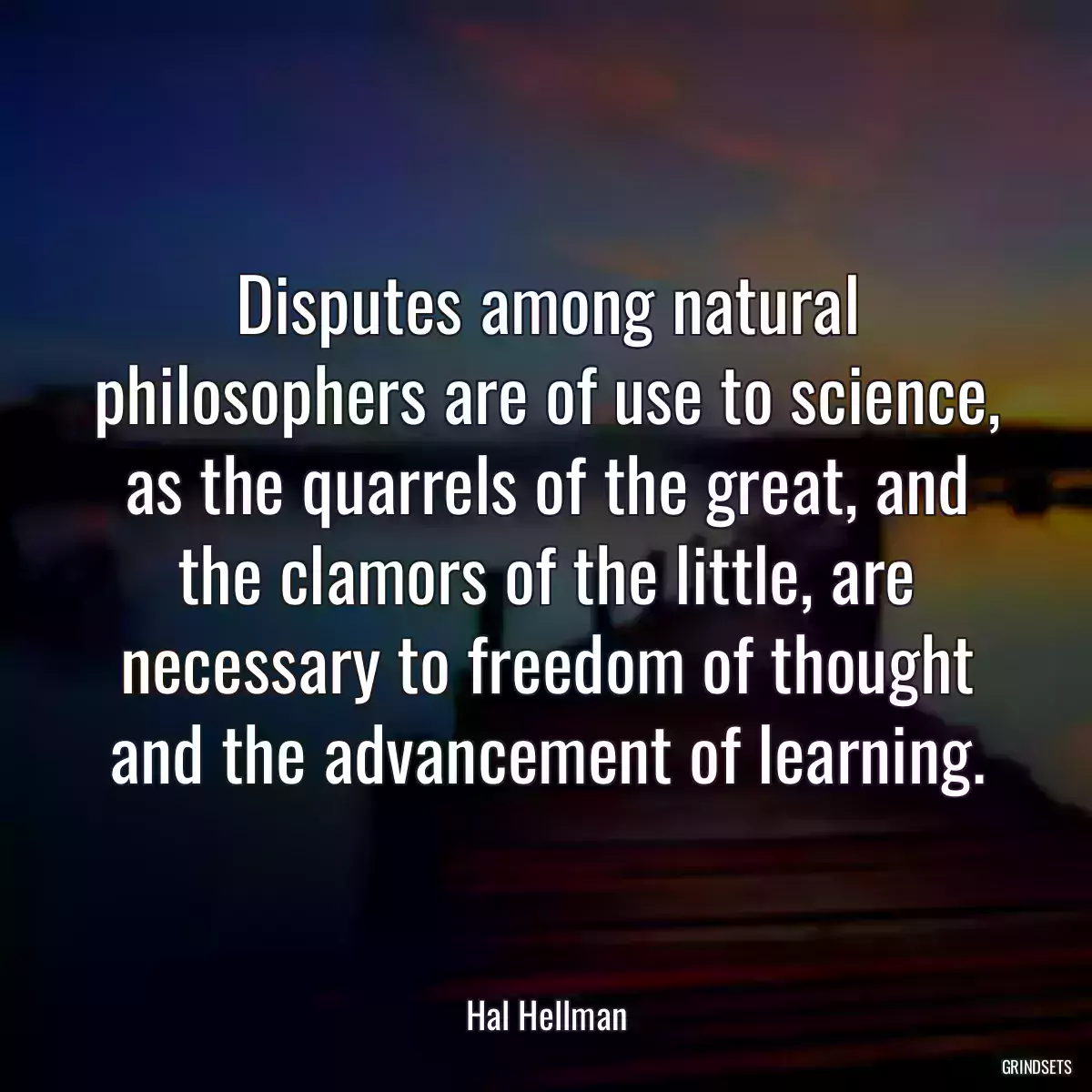 Disputes among natural philosophers are of use to science, as the quarrels of the great, and the clamors of the little, are necessary to freedom of thought and the advancement of learning.