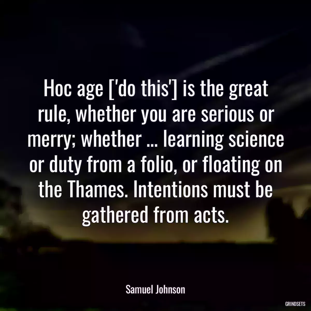 Hoc age [\'do this\'] is the great rule, whether you are serious or merry; whether ... learning science or duty from a folio, or floating on the Thames. Intentions must be gathered from acts.