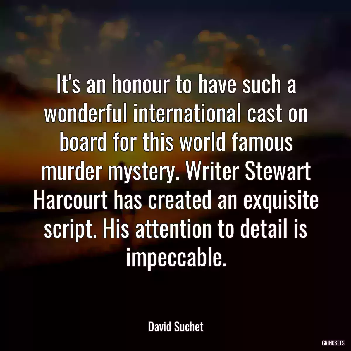 It\'s an honour to have such a wonderful international cast on board for this world famous murder mystery. Writer Stewart Harcourt has created an exquisite script. His attention to detail is impeccable.