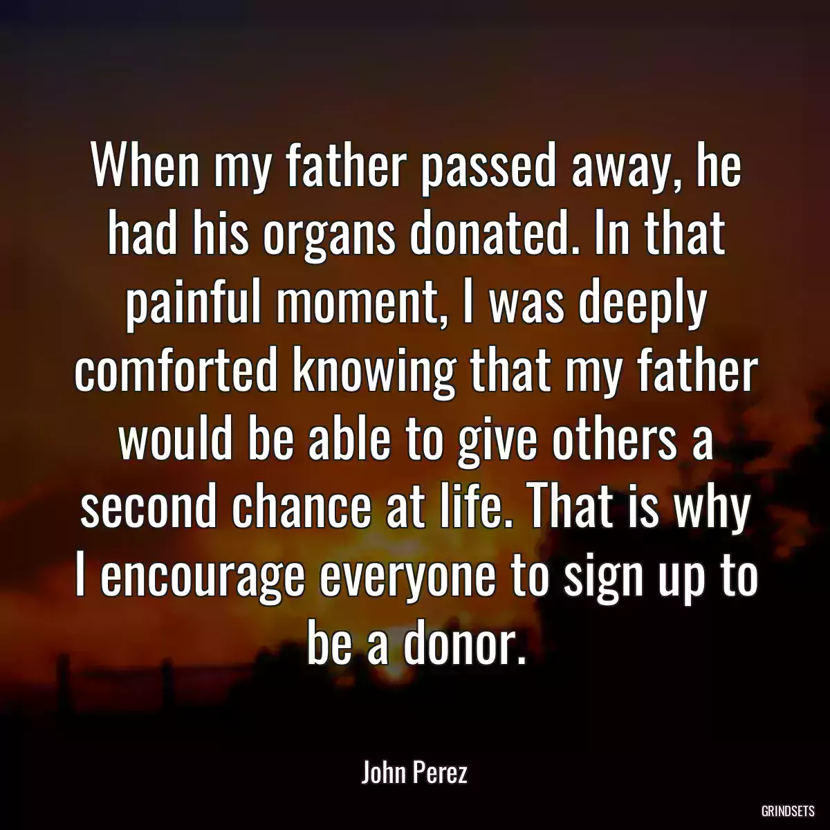 When my father passed away, he had his organs donated. In that painful moment, I was deeply comforted knowing that my father would be able to give others a second chance at life. That is why I encourage everyone to sign up to be a donor.