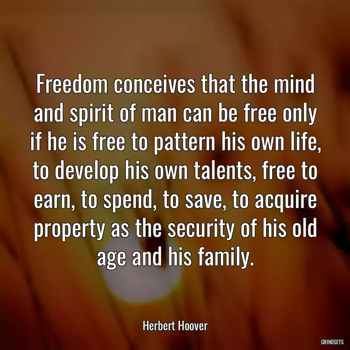 Freedom conceives that the mind and spirit of man can be free only if he is free to pattern his own life, to develop his own talents, free to earn, to spend, to save, to acquire property as the security of his old age and his family.