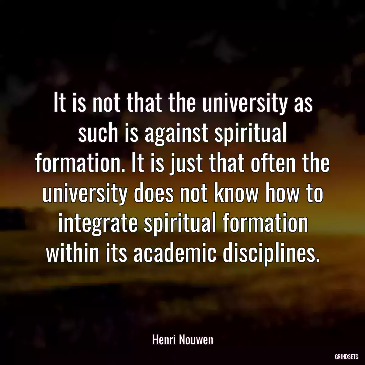 It is not that the university as such is against spiritual formation. It is just that often the university does not know how to integrate spiritual formation within its academic disciplines.