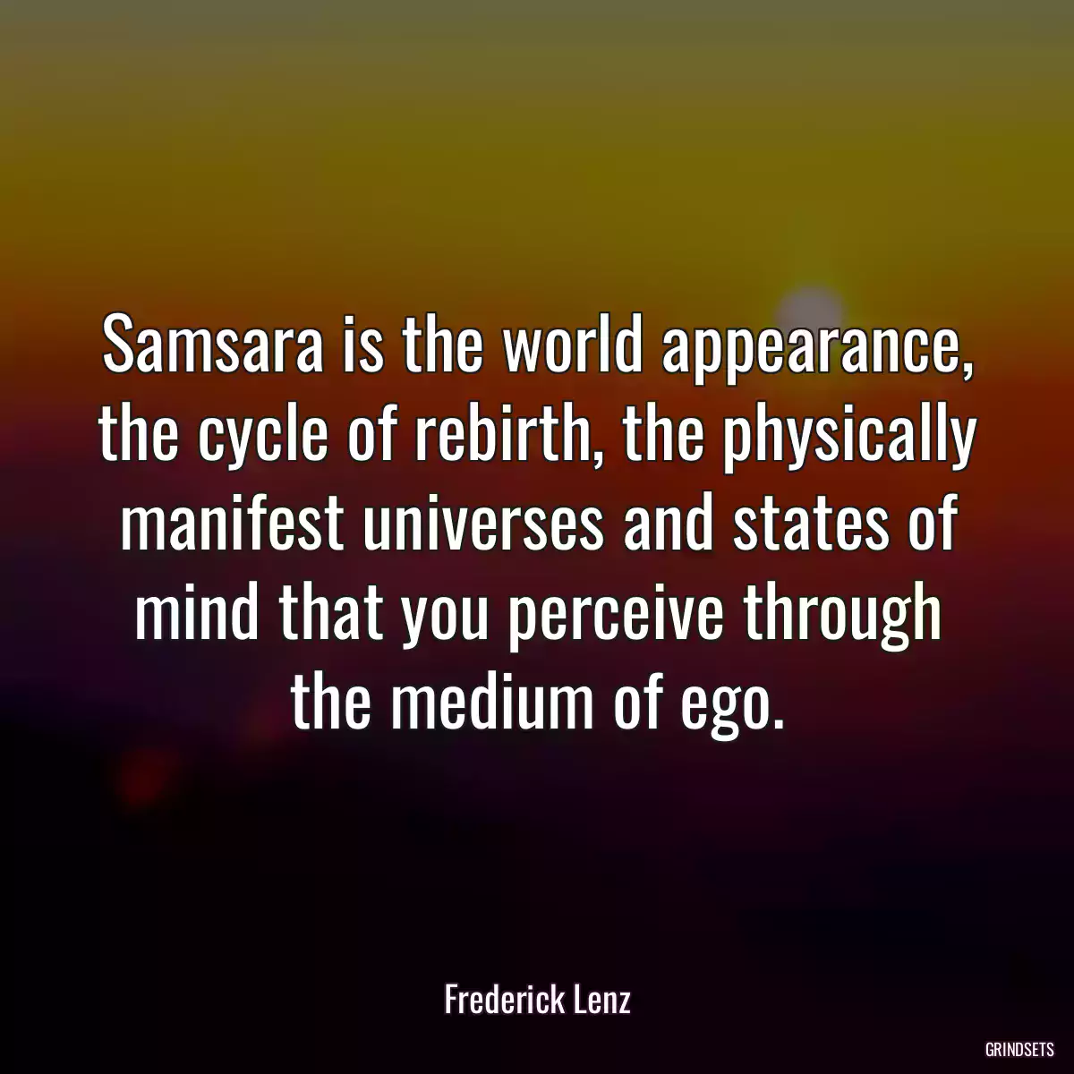 Samsara is the world appearance, the cycle of rebirth, the physically manifest universes and states of mind that you perceive through the medium of ego.