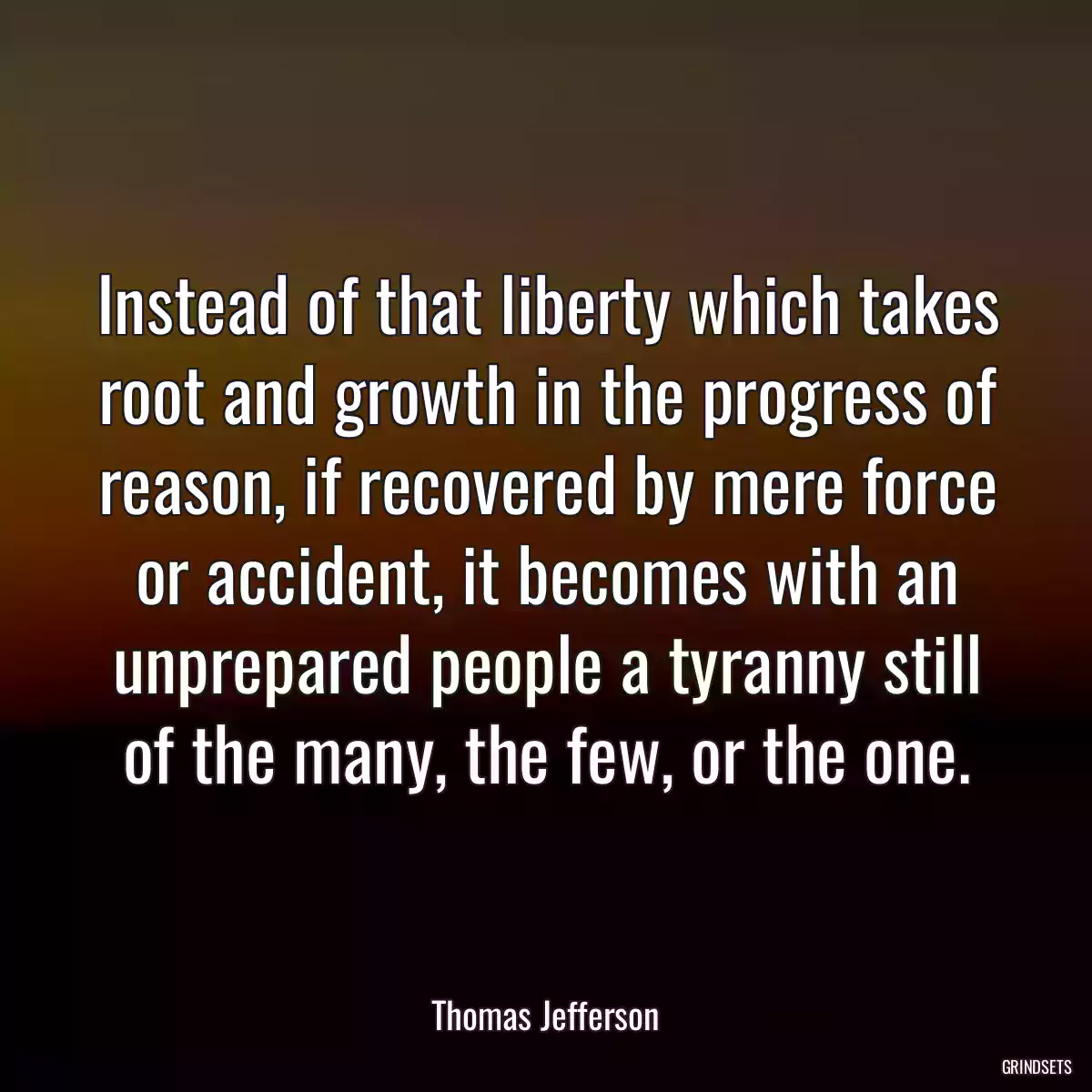 Instead of that liberty which takes root and growth in the progress of reason, if recovered by mere force or accident, it becomes with an unprepared people a tyranny still of the many, the few, or the one.