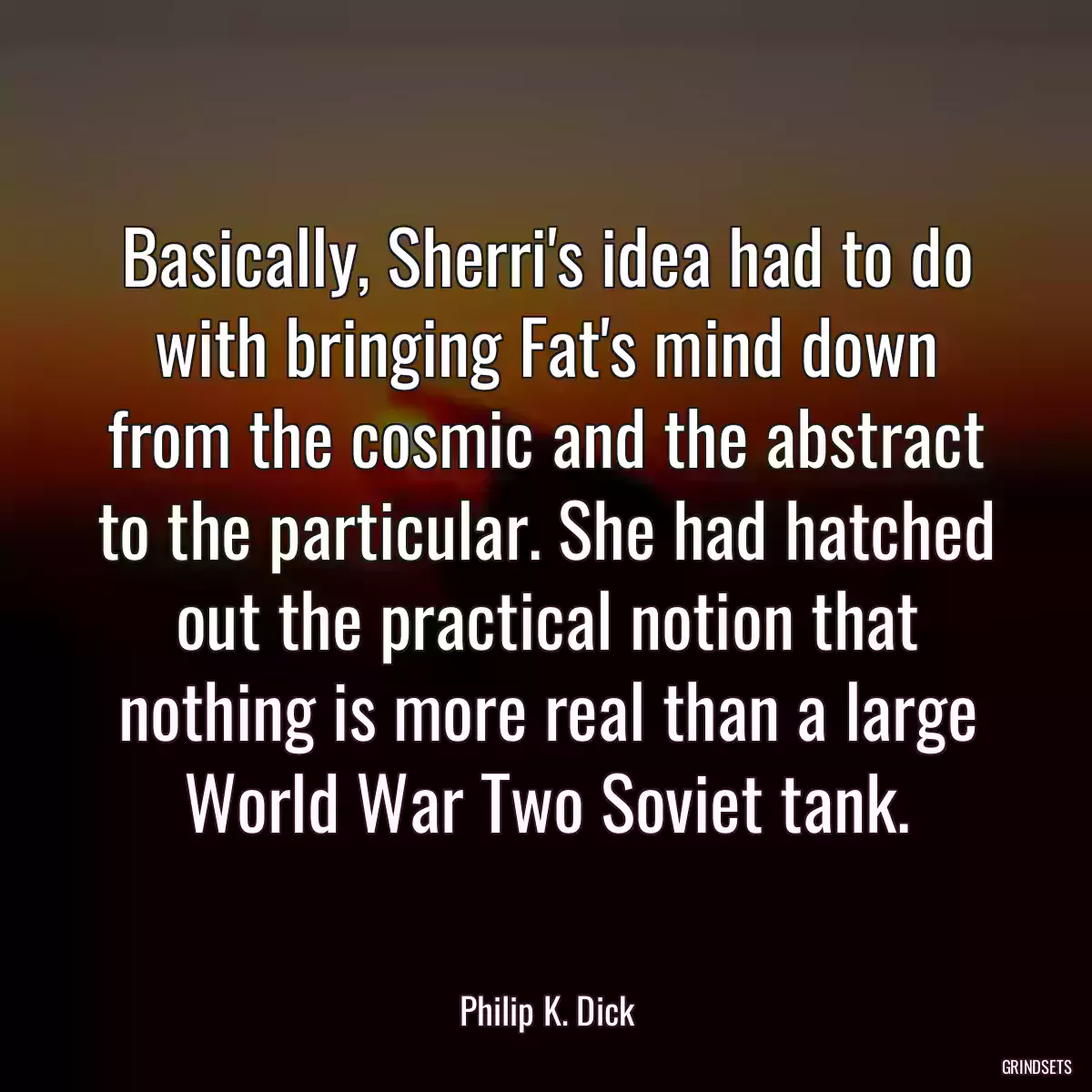 Basically, Sherri\'s idea had to do with bringing Fat\'s mind down from the cosmic and the abstract to the particular. She had hatched out the practical notion that nothing is more real than a large World War Two Soviet tank.