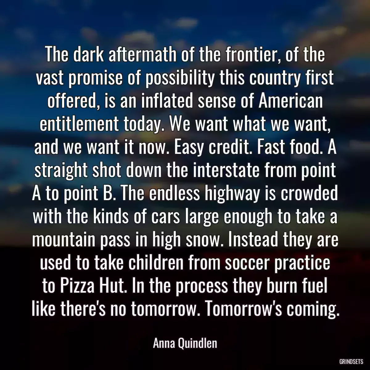 The dark aftermath of the frontier, of the vast promise of possibility this country first offered, is an inflated sense of American entitlement today. We want what we want, and we want it now. Easy credit. Fast food. A straight shot down the interstate from point A to point B. The endless highway is crowded with the kinds of cars large enough to take a mountain pass in high snow. Instead they are used to take children from soccer practice to Pizza Hut. In the process they burn fuel like there\'s no tomorrow. Tomorrow\'s coming.