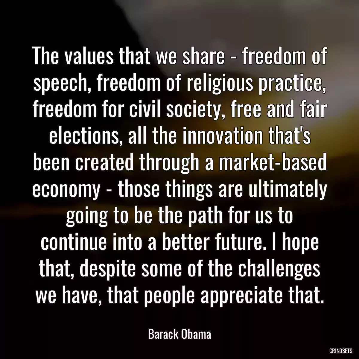 The values that we share - freedom of speech, freedom of religious practice, freedom for civil society, free and fair elections, all the innovation that\'s been created through a market-based economy - those things are ultimately going to be the path for us to continue into a better future. I hope that, despite some of the challenges we have, that people appreciate that.