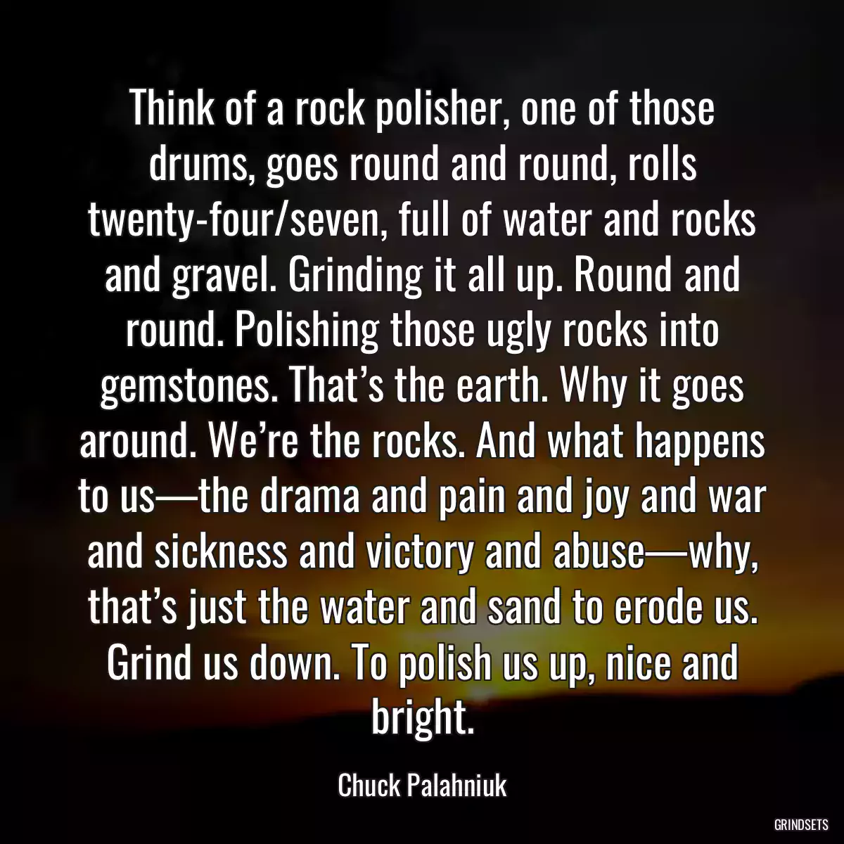 Think of a rock polisher, one of those drums, goes round and round, rolls twenty-four/seven, full of water and rocks and gravel. Grinding it all up. Round and round. Polishing those ugly rocks into gemstones. That’s the earth. Why it goes around. We’re the rocks. And what happens to us—the drama and pain and joy and war and sickness and victory and abuse—why, that’s just the water and sand to erode us. Grind us down. To polish us up, nice and bright.