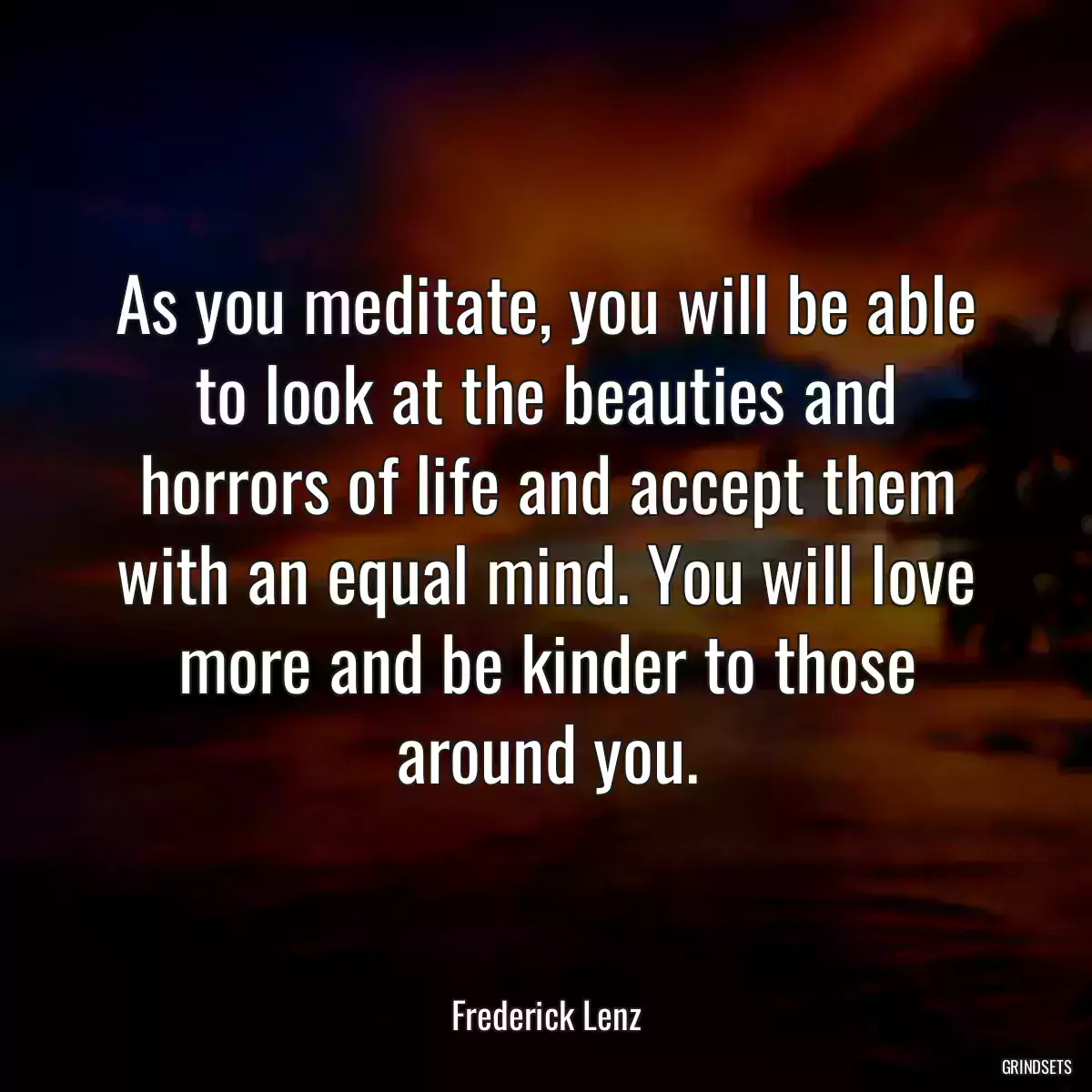 As you meditate, you will be able to look at the beauties and horrors of life and accept them with an equal mind. You will love more and be kinder to those around you.