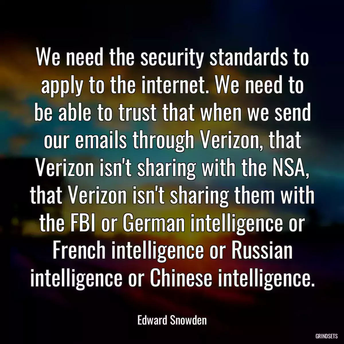 We need the security standards to apply to the internet. We need to be able to trust that when we send our emails through Verizon, that Verizon isn\'t sharing with the NSA, that Verizon isn\'t sharing them with the FBI or German intelligence or French intelligence or Russian intelligence or Chinese intelligence.