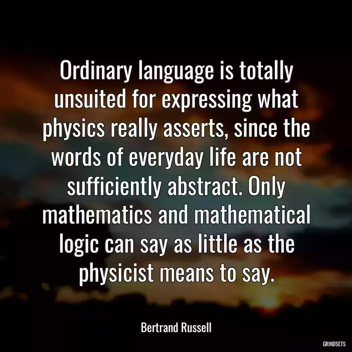 Ordinary language is totally unsuited for expressing what physics really asserts, since the words of everyday life are not sufficiently abstract. Only mathematics and mathematical logic can say as little as the physicist means to say.