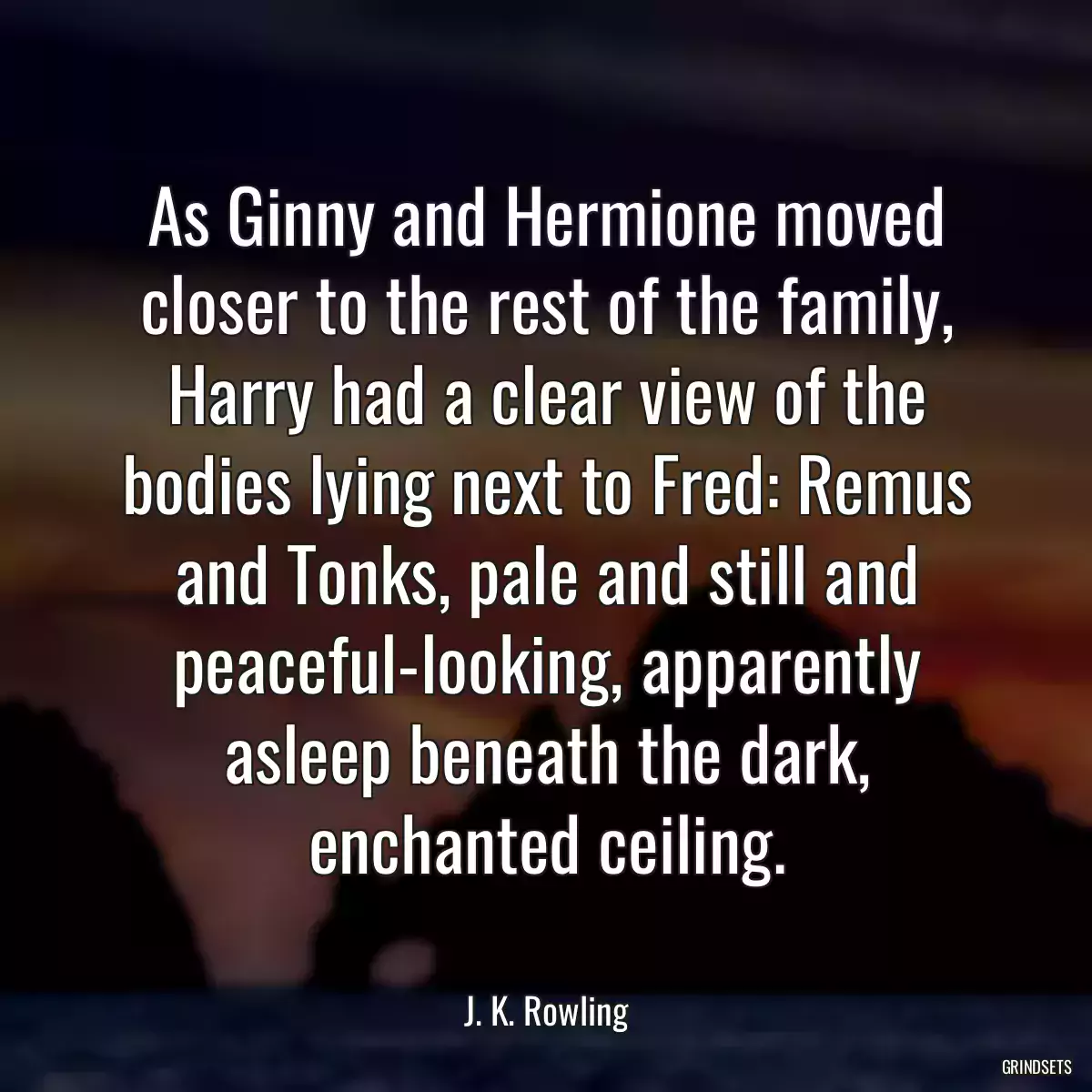 As Ginny and Hermione moved closer to the rest of the family, Harry had a clear view of the bodies lying next to Fred: Remus and Tonks, pale and still and peaceful-looking, apparently asleep beneath the dark, enchanted ceiling.