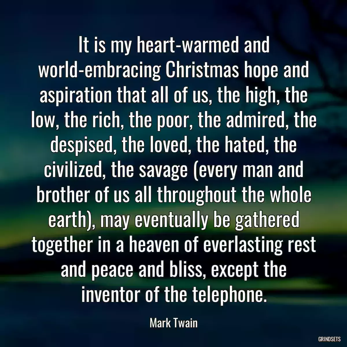 It is my heart-warmed and world-embracing Christmas hope and aspiration that all of us, the high, the low, the rich, the poor, the admired, the despised, the loved, the hated, the civilized, the savage (every man and brother of us all throughout the whole earth), may eventually be gathered together in a heaven of everlasting rest and peace and bliss, except the inventor of the telephone.