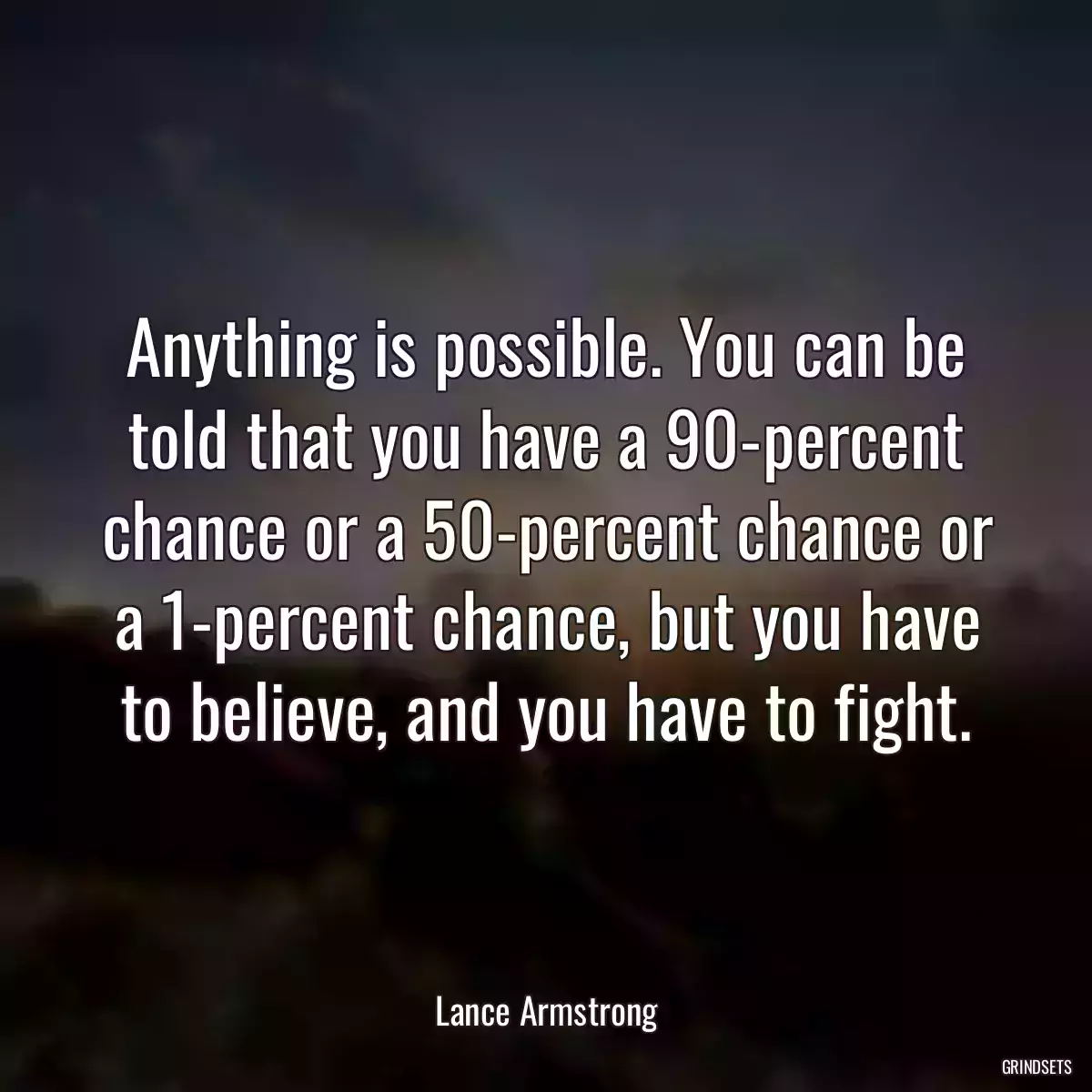 Anything is possible. You can be told that you have a 90-percent chance or a 50-percent chance or a 1-percent chance, but you have to believe, and you have to fight.