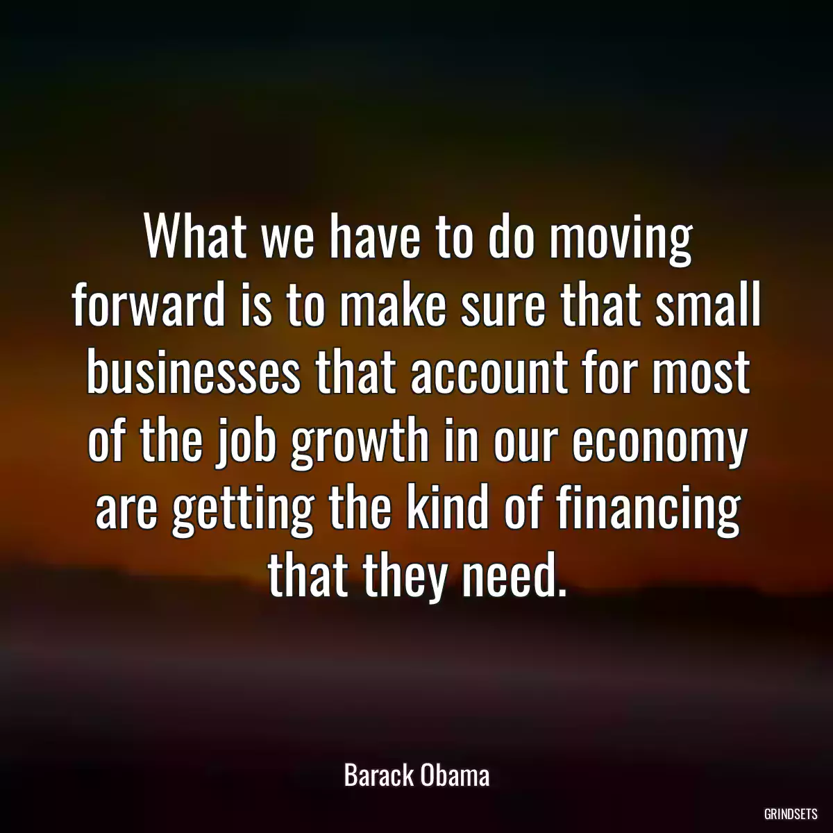 What we have to do moving forward is to make sure that small businesses that account for most of the job growth in our economy are getting the kind of financing that they need.