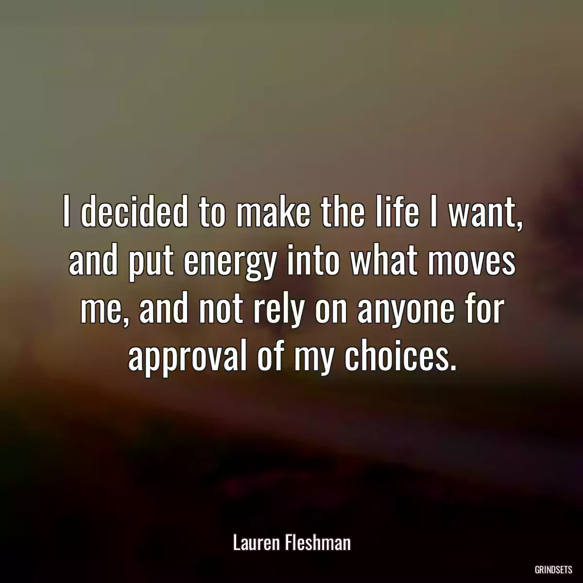 I decided to make the life I want, and put energy into what moves me, and not rely on anyone for approval of my choices.