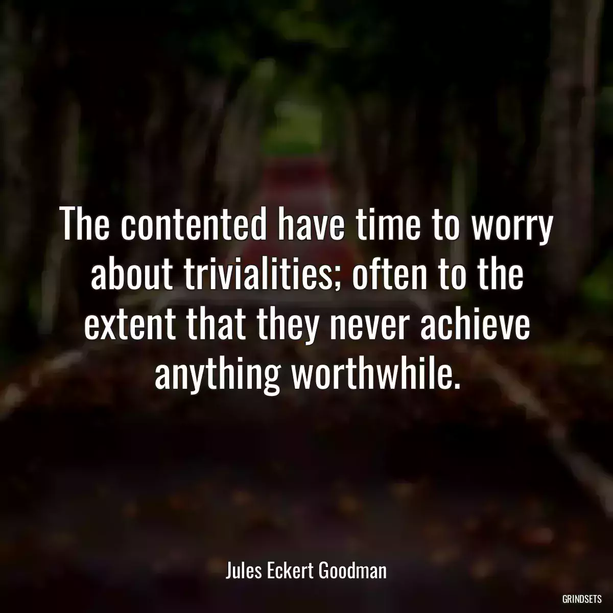 The contented have time to worry about trivialities; often to the extent that they never achieve anything worthwhile.