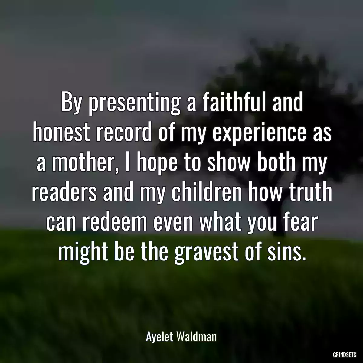 By presenting a faithful and honest record of my experience as a mother, I hope to show both my readers and my children how truth can redeem even what you fear might be the gravest of sins.