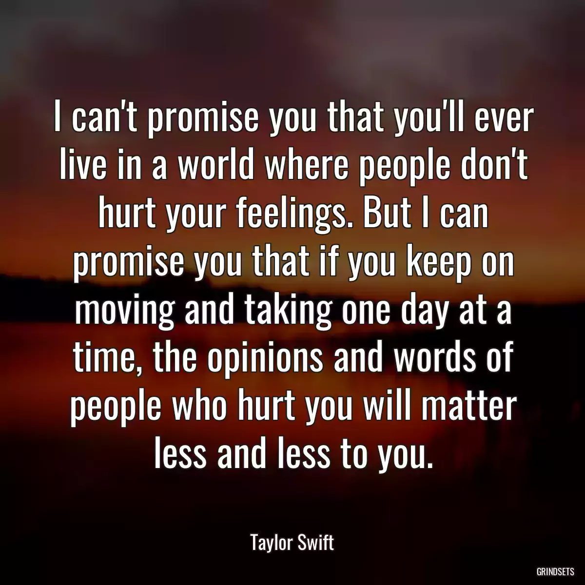 I can\'t promise you that you\'ll ever live in a world where people don\'t hurt your feelings. But I can promise you that if you keep on moving and taking one day at a time, the opinions and words of people who hurt you will matter less and less to you.