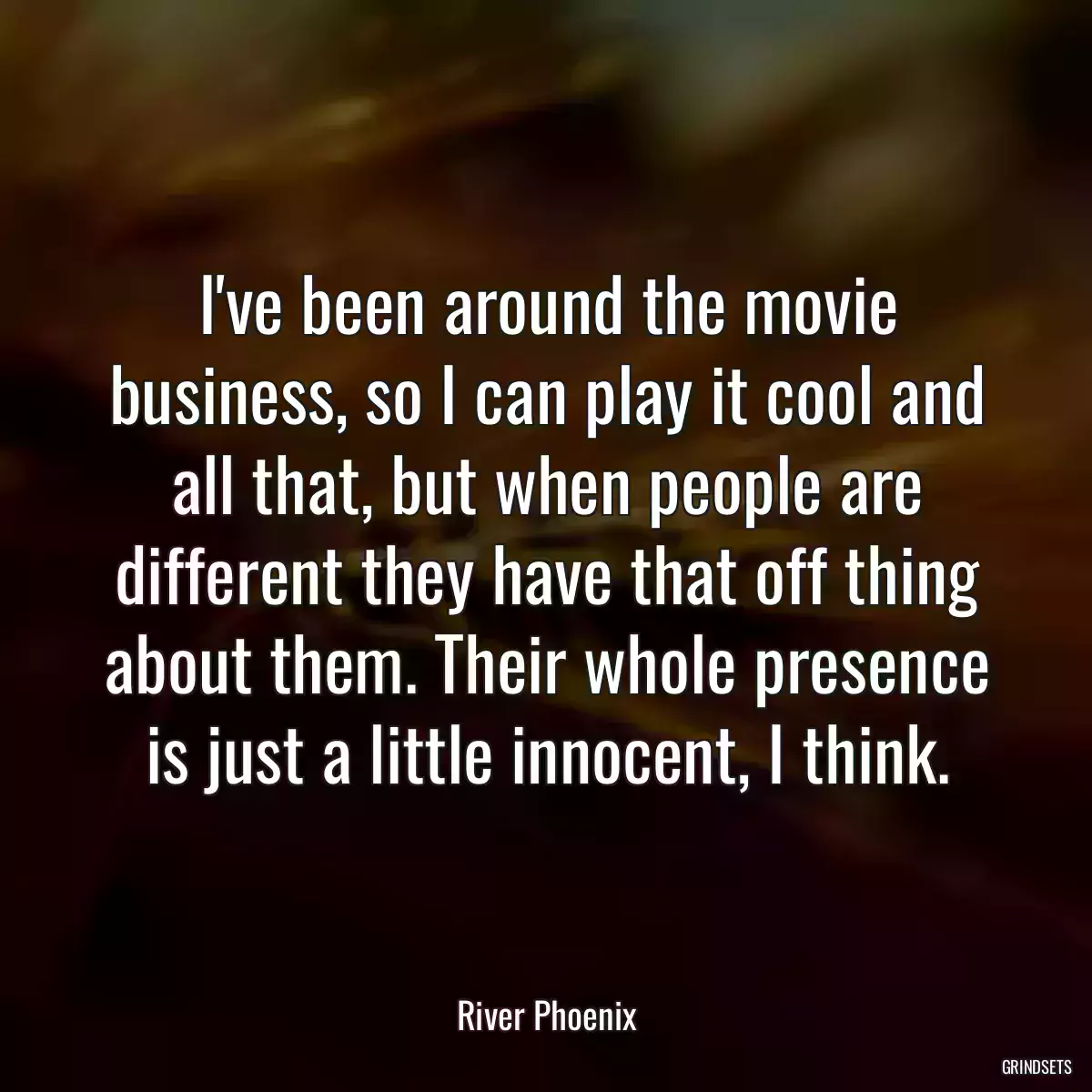 I\'ve been around the movie business, so I can play it cool and all that, but when people are different they have that off thing about them. Their whole presence is just a little innocent, I think.