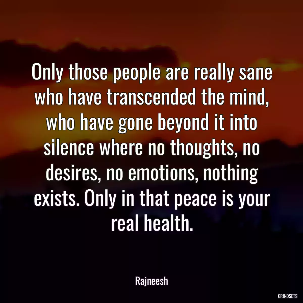 Only those people are really sane who have transcended the mind, who have gone beyond it into silence where no thoughts, no desires, no emotions, nothing exists. Only in that peace is your real health.