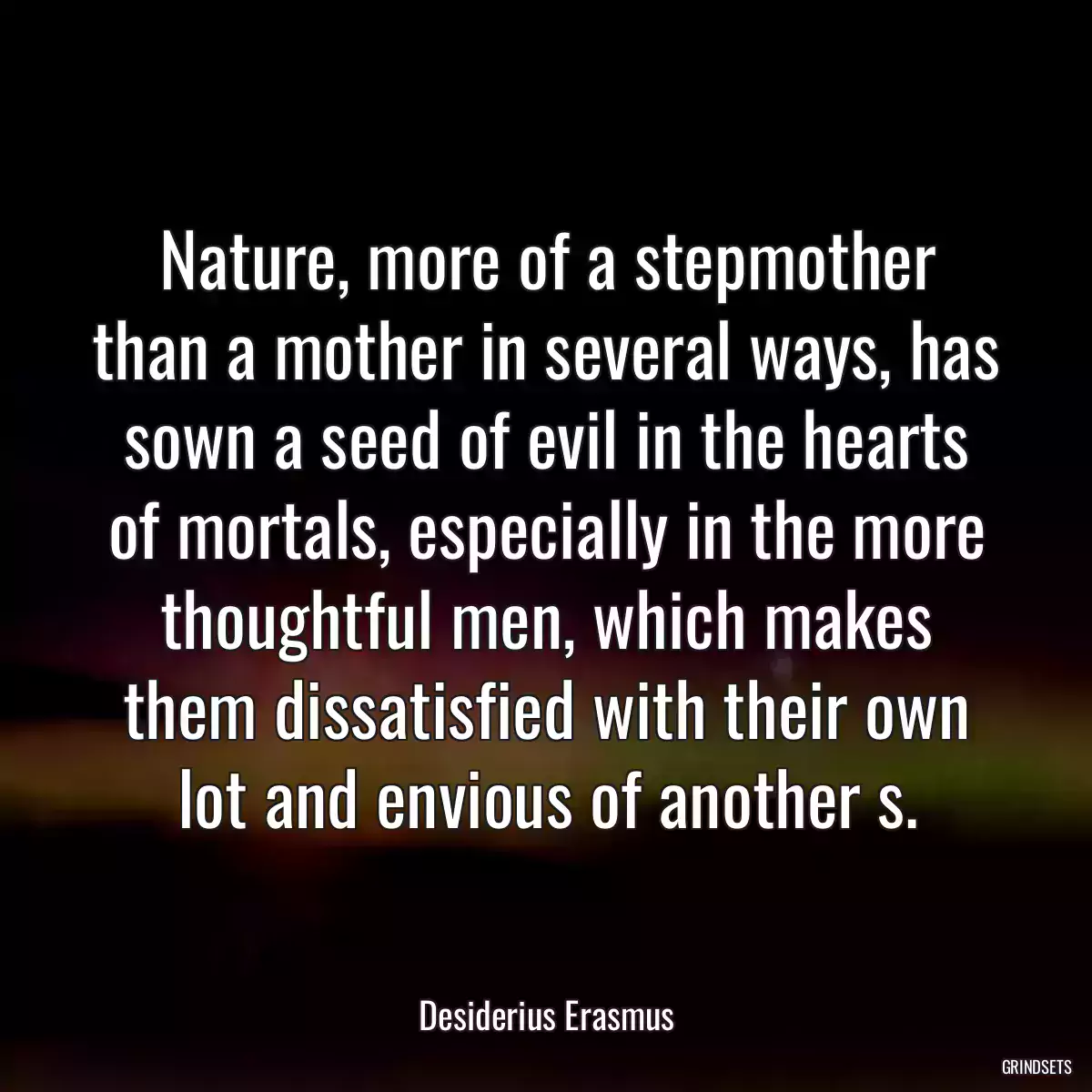 Nature, more of a stepmother than a mother in several ways, has sown a seed of evil in the hearts of mortals, especially in the more thoughtful men, which makes them dissatisfied with their own lot and envious of another s.