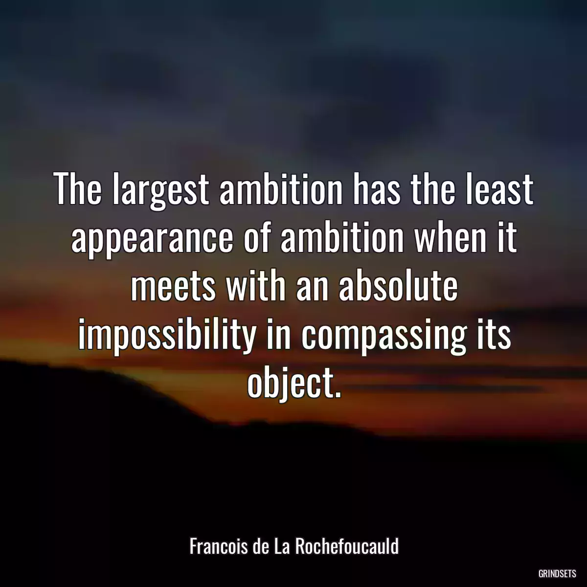 The largest ambition has the least appearance of ambition when it meets with an absolute impossibility in compassing its object.