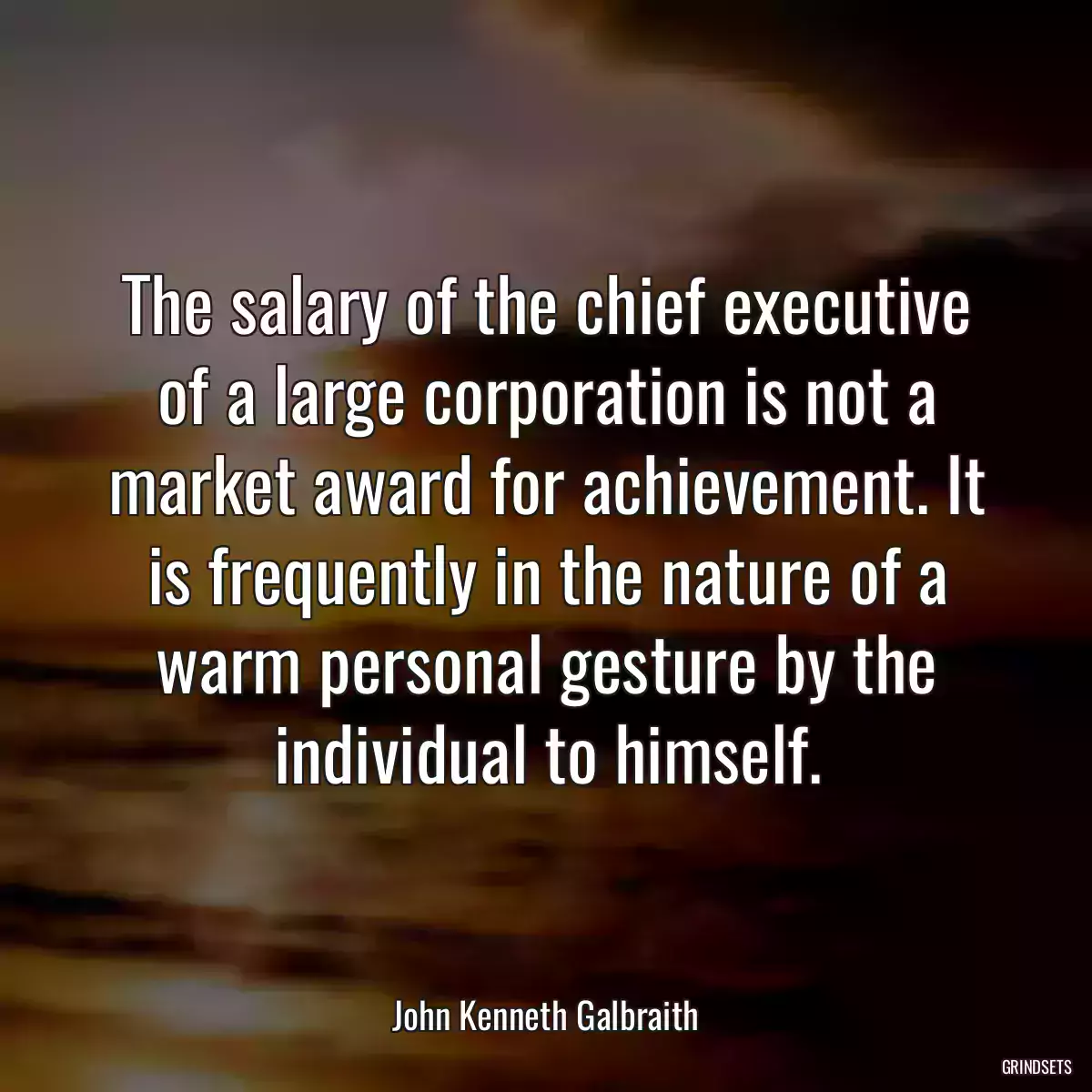 The salary of the chief executive of a large corporation is not a market award for achievement. It is frequently in the nature of a warm personal gesture by the individual to himself.