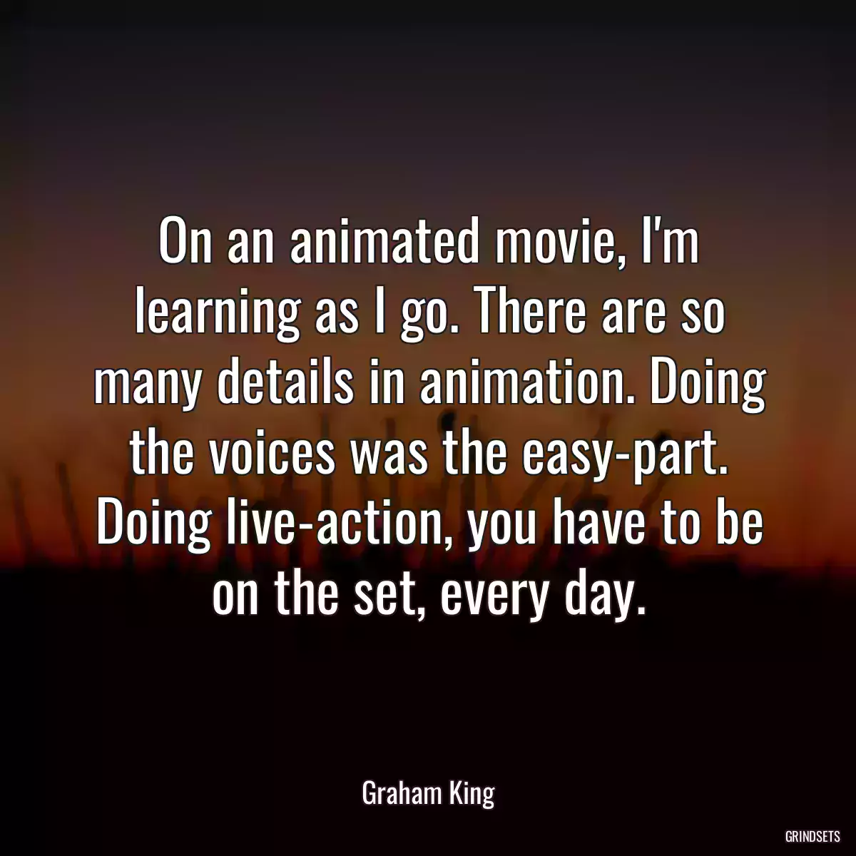 On an animated movie, I\'m learning as I go. There are so many details in animation. Doing the voices was the easy-part. Doing live-action, you have to be on the set, every day.