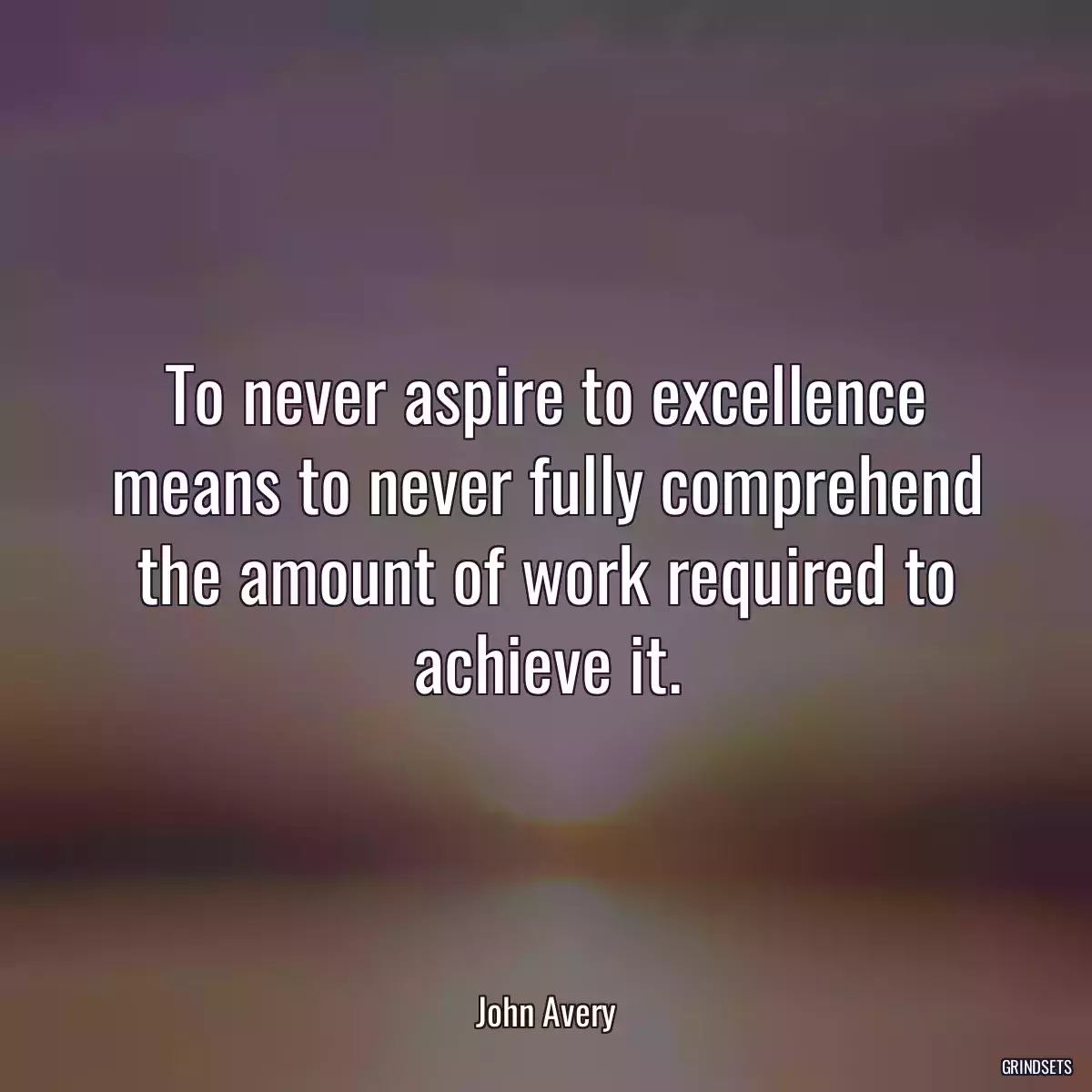 To never aspire to excellence means to never fully comprehend the amount of work required to achieve it.