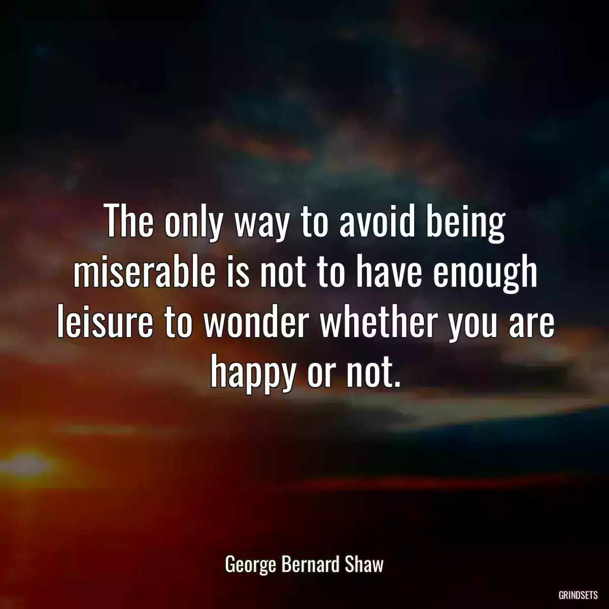 The only way to avoid being miserable is not to have enough leisure to wonder whether you are happy or not.