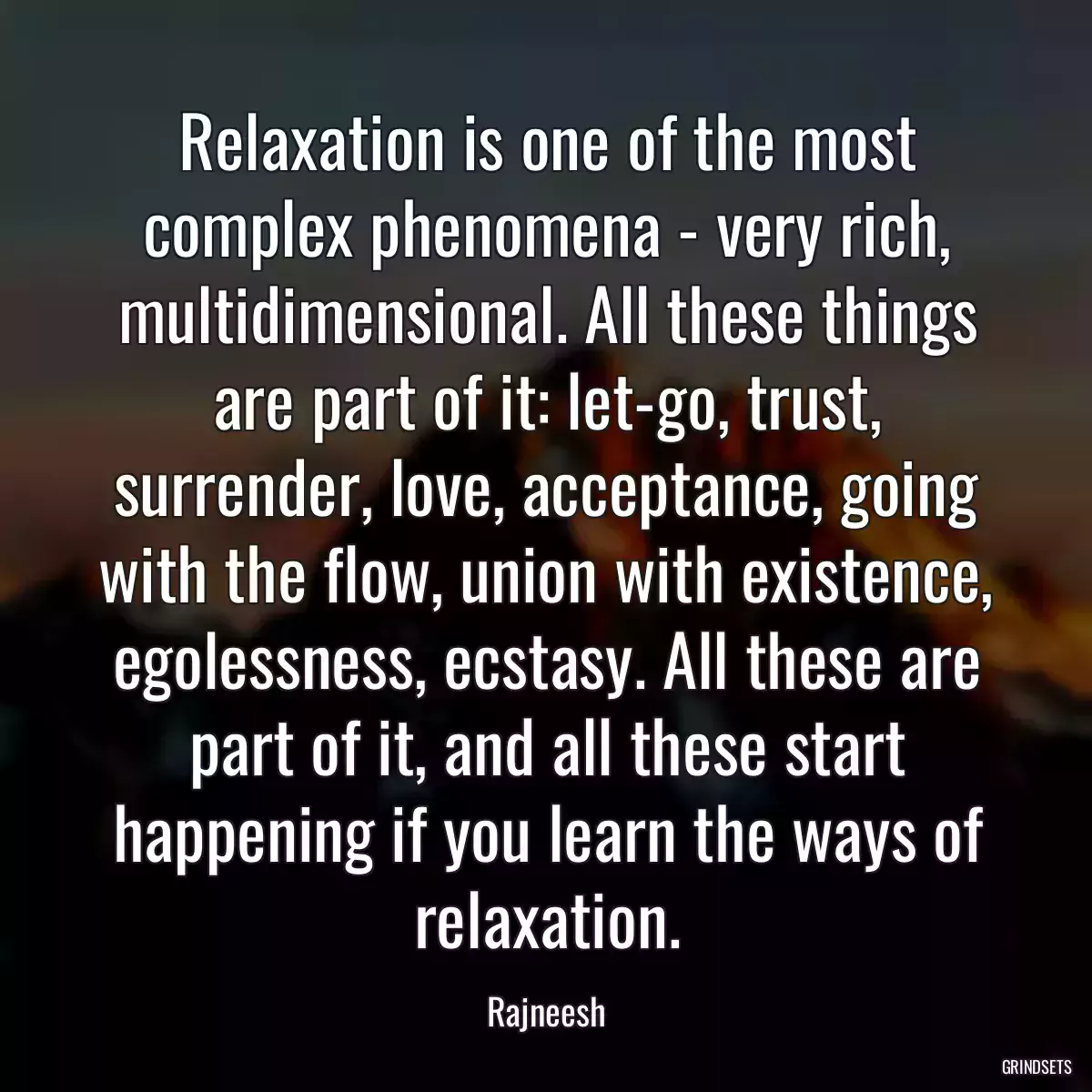 Relaxation is one of the most complex phenomena - very rich, multidimensional. All these things are part of it: let-go, trust, surrender, love, acceptance, going with the flow, union with existence, egolessness, ecstasy. All these are part of it, and all these start happening if you learn the ways of relaxation.