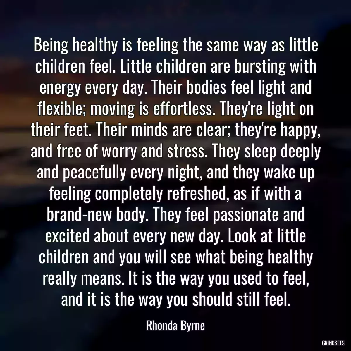 Being healthy is feeling the same way as little children feel. Little children are bursting with energy every day. Their bodies feel light and flexible; moving is effortless. They\'re light on their feet. Their minds are clear; they\'re happy, and free of worry and stress. They sleep deeply and peacefully every night, and they wake up feeling completely refreshed, as if with a brand-new body. They feel passionate and excited about every new day. Look at little children and you will see what being healthy really means. It is the way you used to feel, and it is the way you should still feel.