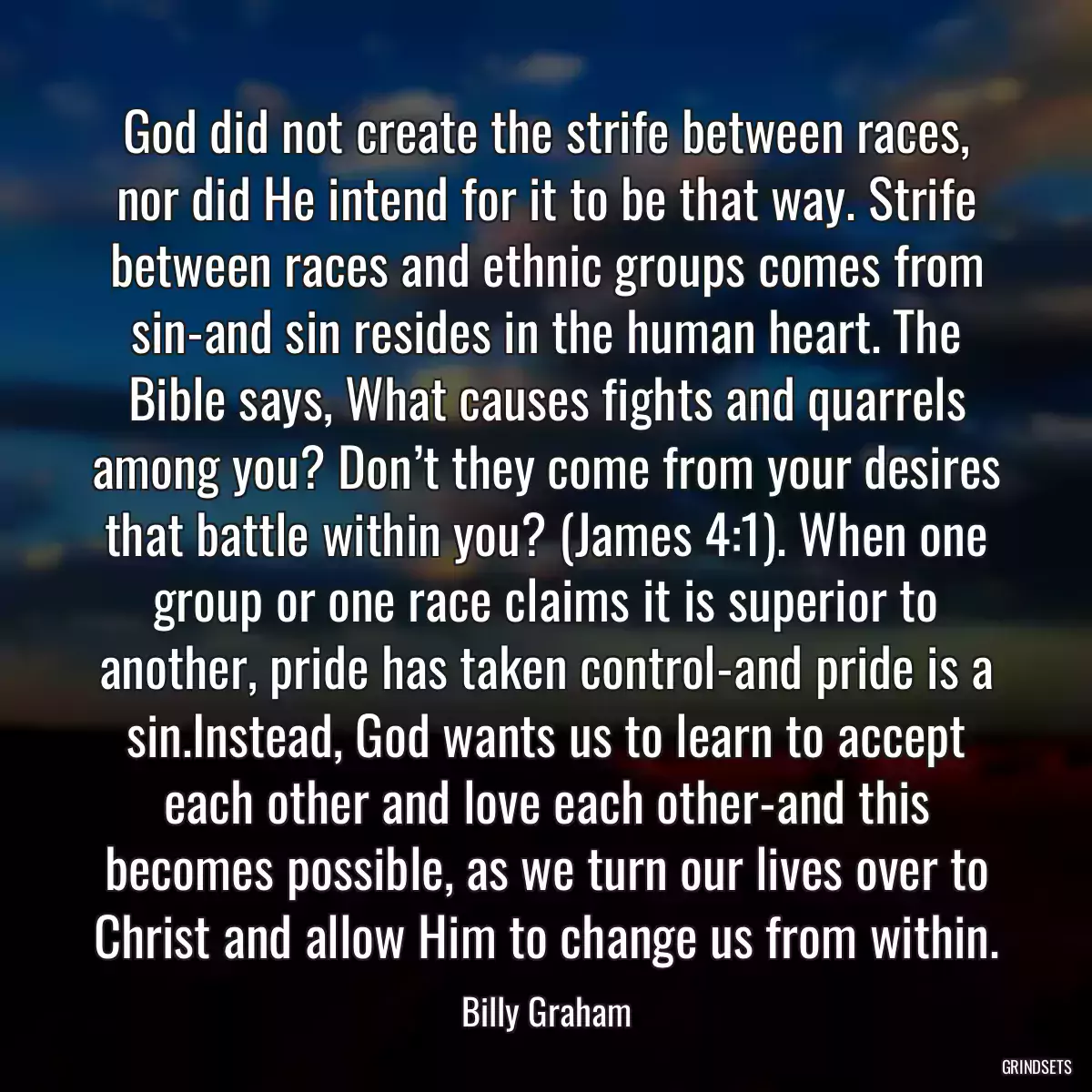 God did not create the strife between races, nor did He intend for it to be that way. Strife between races and ethnic groups comes from sin-and sin resides in the human heart. The Bible says, What causes fights and quarrels among you? Don’t they come from your desires that battle within you? (James 4:1). When one group or one race claims it is superior to another, pride has taken control-and pride is a sin.Instead, God wants us to learn to accept each other and love each other-and this becomes possible, as we turn our lives over to Christ and allow Him to change us from within.