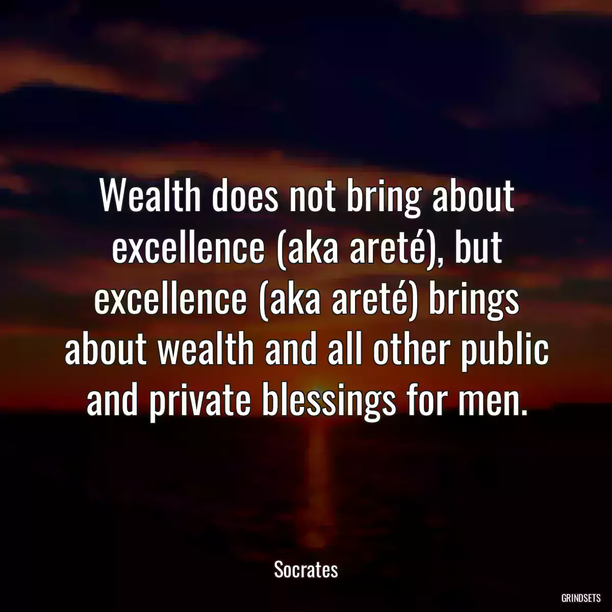 Wealth does not bring about excellence (aka areté), but excellence (aka areté) brings about wealth and all other public and private blessings for men.