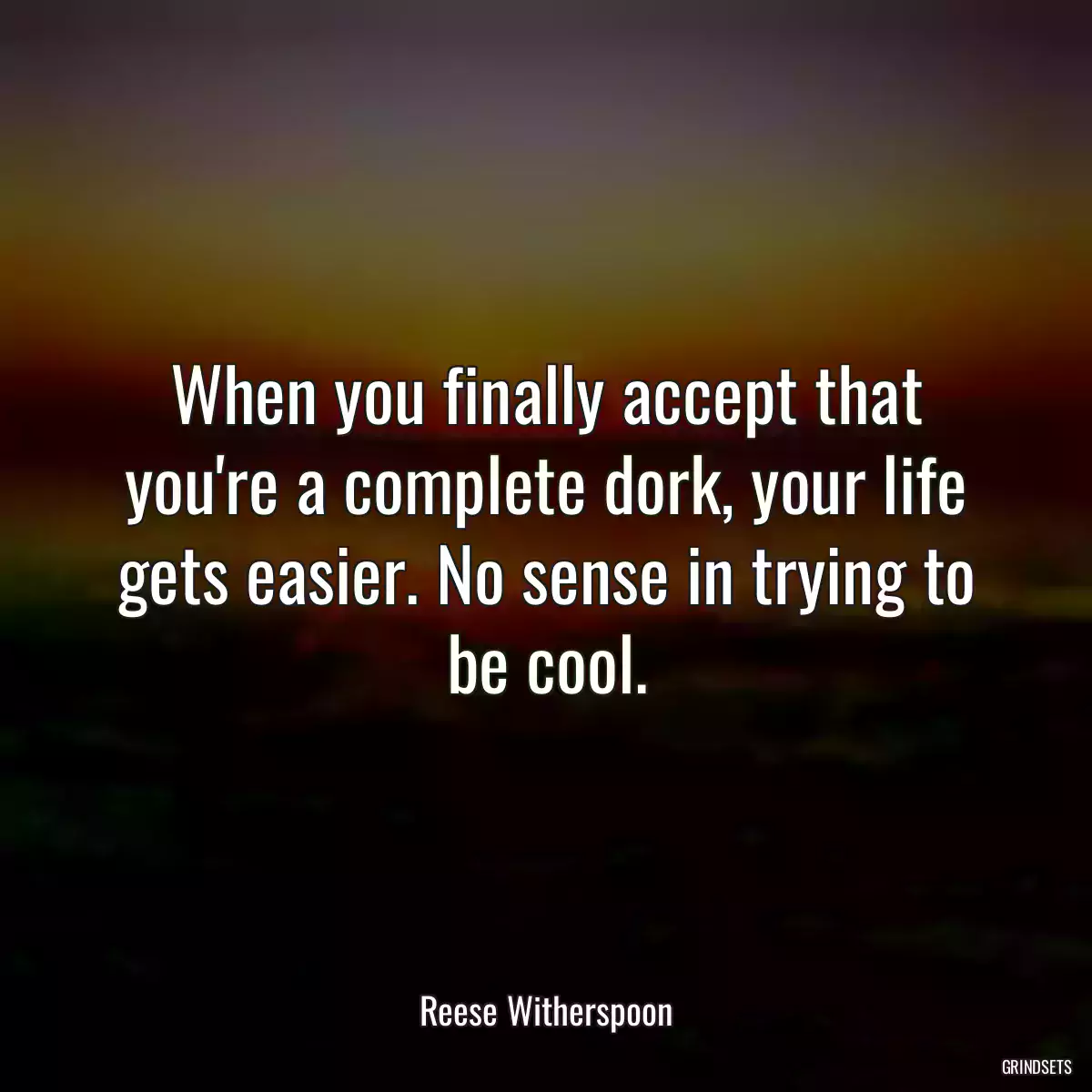 When you finally accept that you\'re a complete dork, your life gets easier. No sense in trying to be cool.