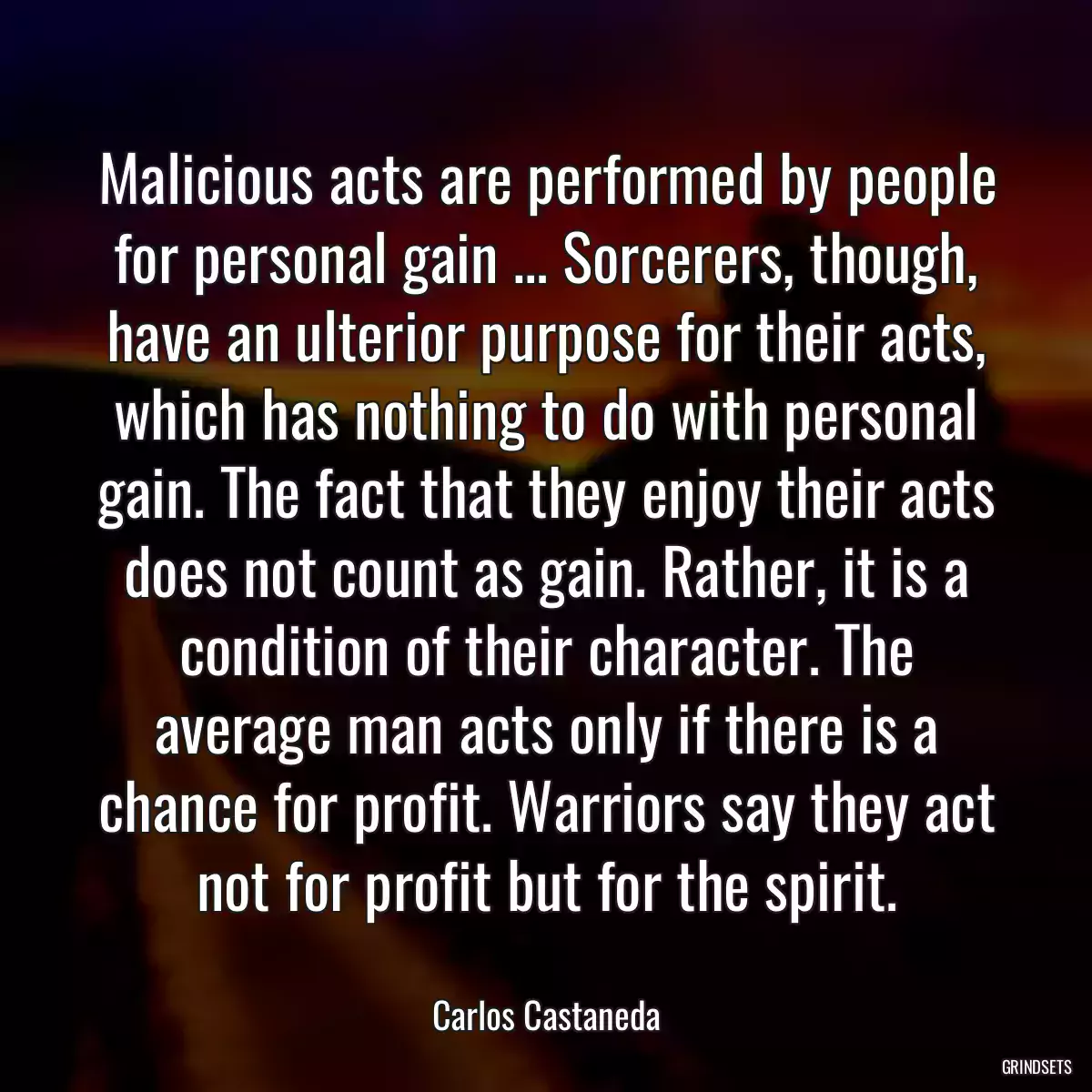 Malicious acts are performed by people for personal gain … Sorcerers, though, have an ulterior purpose for their acts, which has nothing to do with personal gain. The fact that they enjoy their acts does not count as gain. Rather, it is a condition of their character. The average man acts only if there is a chance for profit. Warriors say they act not for profit but for the spirit.