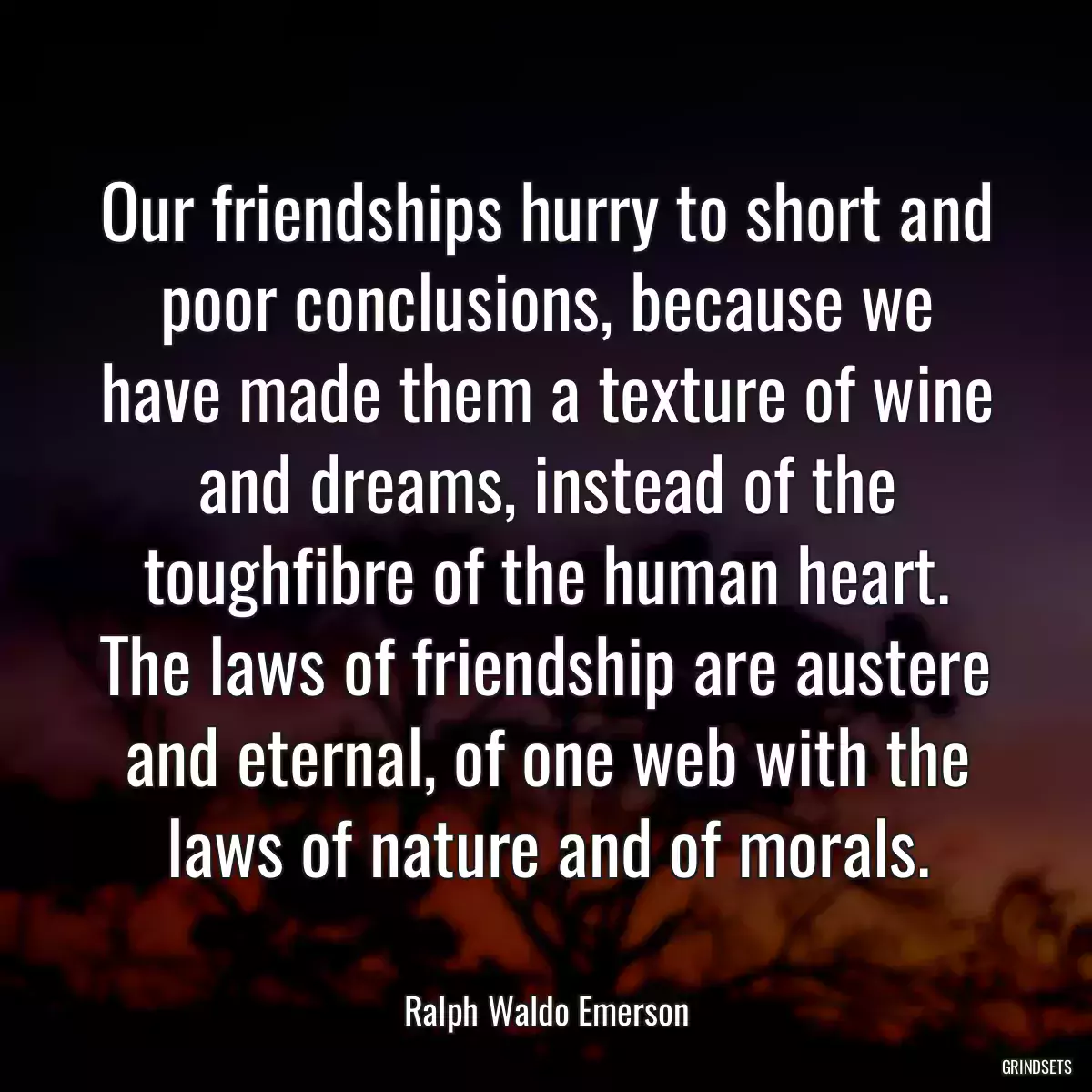 Our friendships hurry to short and poor conclusions, because we have made them a texture of wine and dreams, instead of the toughfibre of the human heart. The laws of friendship are austere and eternal, of one web with the laws of nature and of morals.