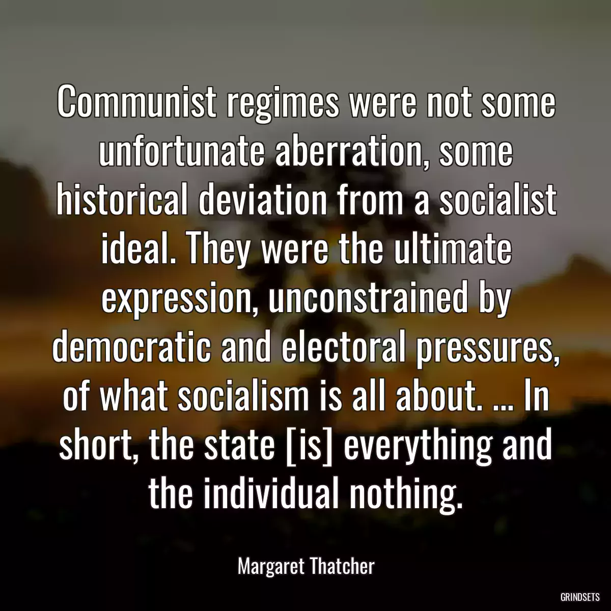 Communist regimes were not some unfortunate aberration, some historical deviation from a socialist ideal. They were the ultimate expression, unconstrained by democratic and electoral pressures, of what socialism is all about. ... In short, the state [is] everything and the individual nothing.