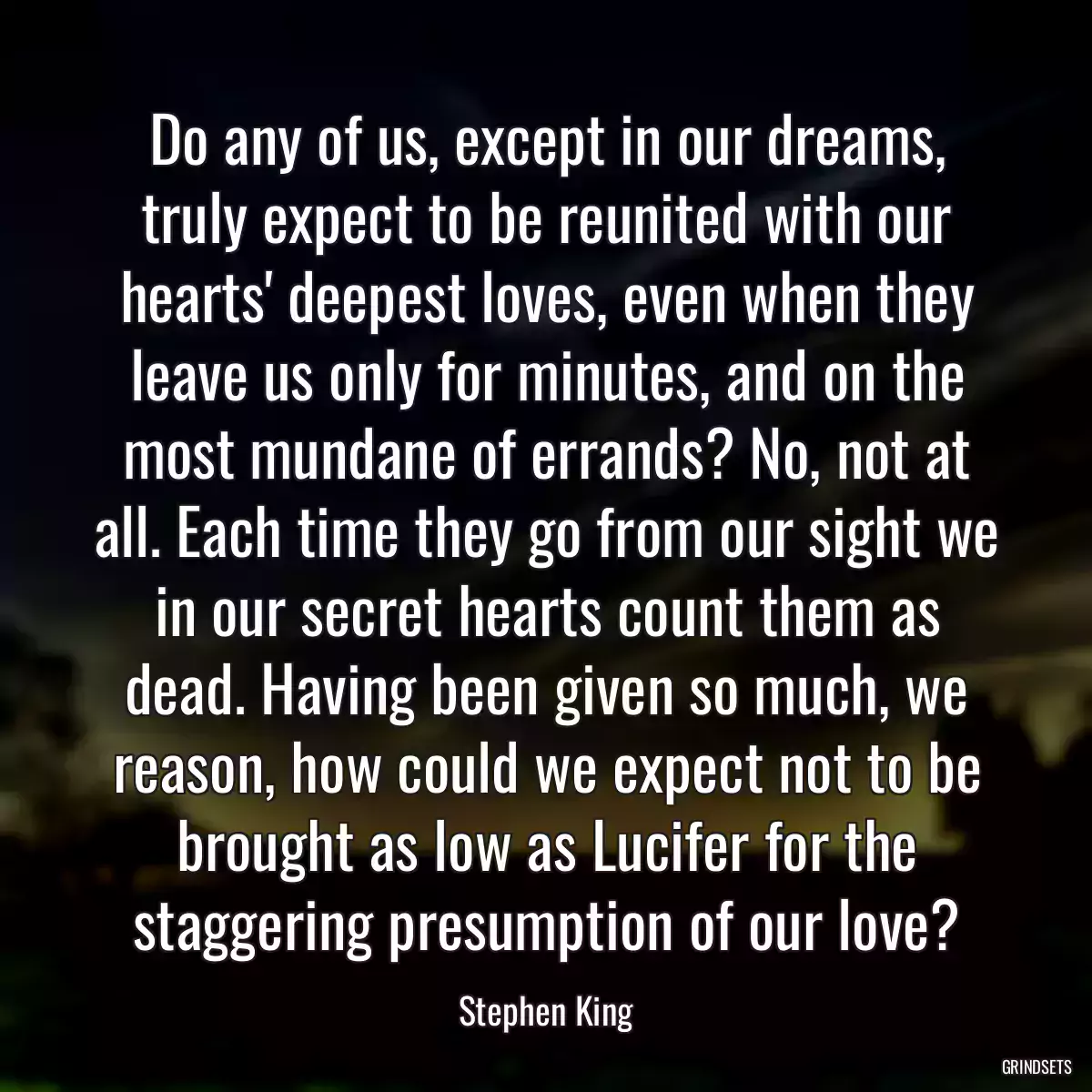 Do any of us, except in our dreams, truly expect to be reunited with our hearts\' deepest loves, even when they leave us only for minutes, and on the most mundane of errands? No, not at all. Each time they go from our sight we in our secret hearts count them as dead. Having been given so much, we reason, how could we expect not to be brought as low as Lucifer for the staggering presumption of our love?