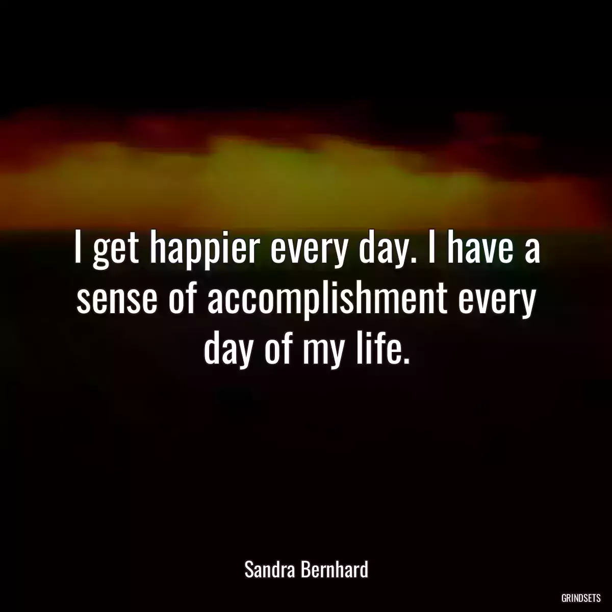 I get happier every day. I have a sense of accomplishment every day of my life.