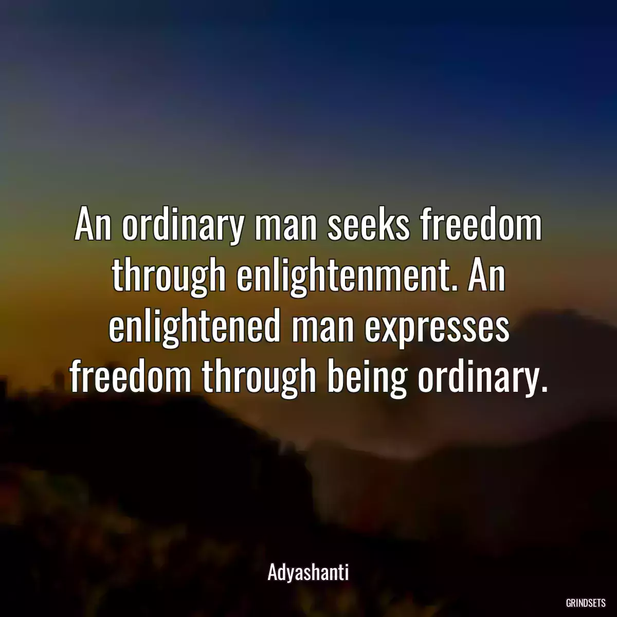 An ordinary man seeks freedom through enlightenment. An enlightened man expresses freedom through being ordinary.